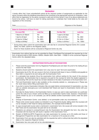 154
Declaration
I hereby affirm that I have submitted/will submit all the required number of assignments as applicable for the
above course(s) within the deadlines prescribed by the University to the appropriate authority for evaluation, I also
affirm that my registration for the above course(s) is valid and not time barred. It any of my above statements are
found to be untrue, I will have no claim for taking examination. I undertake that I shall abide by the rules and
regulations of the University.
Date:____________ (Signature of the Student)
Dates for Submission of Exam Forms
For June TEE Late Fee For Dec TEE Late Fee
1 March to 31 March Nil 1 sept to 30 Sept. Nil
1 April to 20 April Rs. 300/- 1 Oct. to 20 Oct. Rs. 300/-
21 April to 15 May* Rs. 500/- 21 Oct. to 15 Nov.* Rs. 500/-
16 May to 28 May* Rs. 1000/- 16 Nov. to 28 Nov.* Rs. 1000/-
* During these dates submit the examination form with late fee to concerned Regional Centre (For outside
Delhi), For Delhi, submit to the Registrar (SED),
Exam for these students will be conducted at Regional Centre city only.
Examination form without late fee can be submitted by Regd. Post/Speed Post alongwith the requisite fee (in the
form of demand draft) at SED division, IGNOU, Maidan Garhi, New Delhi - 110068 or at the concerned Regional
Centre within the stipulated dates.
INSTRUCTIONSFORFILLINGUPTHEEXAMFORM
1. Please send the examination form by Registered Post/Speed post and retain the proof of its mailing till you
receive the Hall Ticket.
2. Students should submit the examination form only once for each Term-end examination.
3. Examination fee @ Rs. 50/- per course in the form of demand draft drawn in favor of IGNOU and payable at
New Delhi is required to be sent along with the Examination Form.
4. It is advisable that students fill-up the examination form without waiting for the result of the previous
examination. No Examination fee is required to be paid for the courses for which the student appeared in
the preceding TEE and the result has not been declared on the date of submission of the Examination form.
5. Term-end Examination result is also available on the university website i.e., www.ignou.ac.in. Please see
the result status before filling examination form.
6. If you fail to receive Examination Intimation Slip one week before commencement of examination, you may
visit our website www.ignou.ac.in and download Hall Ticked and report to Examination Centre with your
Identity Card.
7. Normally the Study Centre is the Examination Centre. In case you wish to take examination at a particular
centre the code of your chosen centre be filled up as Examination Centre Code. However, if Examination
Centre chosen by you is not activated, you will be allotted another Examination Centre under the same
Region.
8. Change of Examination Centre, once allotted, is not permissible under any circumstances.
9. Please write correct course code(s) as indicated in your Programme Guide, failling which the course(s) will
not be included in Hall Ticket for taking examination. (For example ECO-01/MS-02)
10. In case wrong/invalid course code is mentioned in examination form, the course will not be included in the
Hall Ticket and the examination fee paid will not be refunded.
11. Stdudents are advised to enclose/forward only the Examination fee alongwith this form. Any other fee
forwarded with the Exam fee will result in rejection of the Examination Form.
12. Student of BA/B.Com/BTS Programme can take examination for courses up to 48 credits and those of
Management Programme can take examination for a maximum of 8 courses at a time.
13. Examination Form can also be submitted with the requisite fee (with or without late fee) within the stipulated
dates at the respective Regional Centres.
14. Examination fee once paid will not be refunded/adjusted.
 