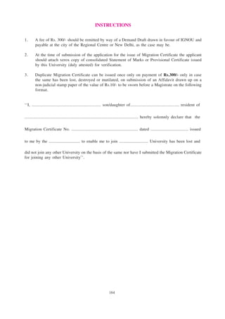 164
INSTRUCTIONS
1. A fee of Rs. 300/- should be remitted by way of a Demand Draft drawn in favour of IGNOU and
payable at the city of the Regional Centre or New Delhi, as the case may be.
2. At the time of submission of the application for the issue of Migration Certificate the applicant
should attach xerox copy of consolidated Statement of Marks or Provisional Certificate issued
by this University (duly attested) for verification.
3. Duplicate Migration Certificate can be issued once only on payment of Rs.300/- only in case
the same has been lost, destroyed or mutilated, on submission of an Affidavit drawn up on a
non-judicial stamp paper of the value of Rs.10/- to be sworn before a Magistrate on the following
format.
‘‘I, .............................................................. son/daughter of............................................ resident of
...................................................................................................... hereby solemnly declare that the
Migration Certificate No. ............................................................ dated .................................. issued
to me by the ............................. to enable me to join ........................... University has been lost and
did not join any other University on the basis of the same nor have I submitted the Migration Certificate
for joining any other University’’.
 