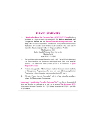 PLEASE REMEMBER
1) “Application Form for Entrance Test (OPENMAT) Form has been
provided in a separate envelope alongwith the Student Handbook and
Prospectus. Please see the Instructions for filling-up Form 1 at
page 138. No enclosure or fees is to be sent alongwith this form unless
the form is downloaded from the University’s website. This form is to be
mailed in the envelope provided by Registered/Speed Post to:
The Registrar, SED
Indira Gandhi National Open University
Maidan Garhi
New Delhi - 110 068
2) The qualified candidates will receive result card. The qualified candidates
can also download the result card and application form from IGNOU
website. The admission form (Form-2) has to be submitted to your
Regional Centre.
3) Form-3 andAppendix-7 Proforma are exclusively meant for old students
of Management Programme, who have not been able to complete the
Programme within stipulated maximum duration of 8 years.
4) All other Forms given in Appendix 9 will be of use only after you have
joined the Management Programme.
Important: “Application Form for Entrance Test” can also be downloaded
from our Website: www.ignou.ac.in and can be sent to The Registrar, SED,
alongwith a Demand Draft for Rs. 550/- drawn in favour of IGNOU, payable
at New Delhi.
 