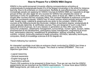 How to Prepare For a IGNOU MBA Degree IGNOU is the world-renowned University offering correspondence schooling at undergraduate & postgraduate levels.It is of the largest universities in the world for distance learning. Due to its emphasis on improvement, flexibility & cost-effectiveness of schooling increasingly people are applying for IGNOU Courses & IGNOU MBA as it appeals to all age groups & they can also apply for any courses for IGNOU has adopted the owner of openness in entry for qualification, entry & exist, place of study etc. MBA is of the most sought after courses that the university offers.The constant feedback & extensive curriculum make the coursework popular. IGNOU has 32 study centres where periodic lectures are held. Quality study, material & assignments are given to the scholars. IGNOU offers courses at the following levels like doctorate; masters & bachelors degree; postgraduate & under-graduate diplomas; & certificates courses.They are designed in such a way that it appeals all kind of groups, be it any classes or generation as they offer courses like consumer protection, catastrophe management, surroundings, human rights, tourism, ladies empowerment & kid development, participatory forest management, engineering & know-how, participatory planning, resettlement & rehabilitation, teacher schooling, food & nutrition, nursing, continuing medical & health schooling, HIV/AIDs, laboratory techniques, computers, library & knowledge sciences & B Ed degree etc There's following four sections: An interested candidate must take an entrance check conducted by IGNOU two times a year in the months of February & August. The check is named OPENMAT. This is an objective type check. - Logical reasoning - General awareness - English language & - Quantitative aptitude There's 200 questions to be answered in three hours. Thus we can say that the IGNOU assignments are as important as the IGNOU examinations. To know more about IGNOU MBA Assignments, plz visits us at  http:// www.zigmabooks.com 