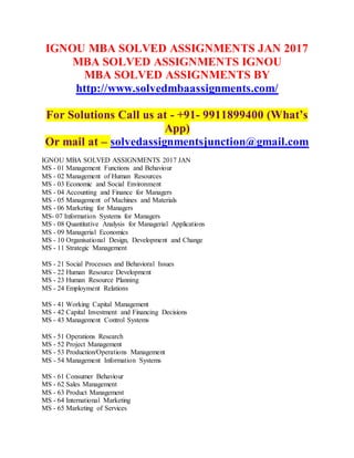 IGNOU MBA SOLVED ASSIGNMENTS JAN 2017
MBA SOLVED ASSIGNMENTS IGNOU
MBA SOLVED ASSIGNMENTS BY
http://www.solvedmbaassignments.com/
For Solutions Call us at - +91- 9911899400 (What’s
App)
Or mail at – solvedassignmentsjunction@gmail.com
IGNOU MBA SOLVED ASSIGNMENTS 2017 JAN
MS - 01 Management Functions and Behaviour
MS - 02 Management of Human Resources
MS - 03 Economic and Social Environment
MS - 04 Accounting and Finance for Managers
MS - 05 Management of Machines and Materials
MS - 06 Marketing for Managers
MS- 07 Information Systems for Managers
MS - 08 Quantitative Analysis for Managerial Applications
MS - 09 Managerial Economics
MS - 10 Organisational Design, Development and Change
MS - 11 Strategic Management
MS - 21 Social Processes and Behavioral Issues
MS - 22 Human Resource Development
MS - 23 Human Resource Planning
MS - 24 Employment Relations
MS - 41 Working Capital Management
MS - 42 Capital Investment and Financing Decisions
MS - 43 Management Control Systems
MS - 51 Operations Research
MS - 52 Project Management
MS - 53 Production/Operations Management
MS - 54 Management Information Systems
MS - 61 Consumer Behaviour
MS - 62 Sales Management
MS - 63 Product Management
MS - 64 International Marketing
MS - 65 Marketing of Services
 