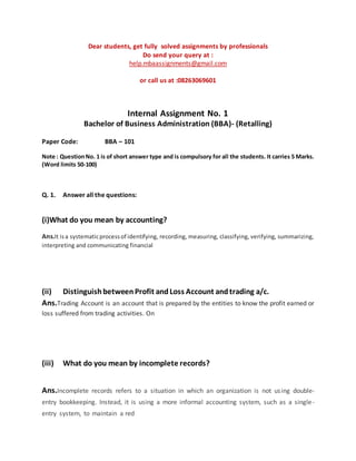 Dear students, get fully solved assignments by professionals
Do send your query at :
help.mbaassignments@gmail.com
or call us at :08263069601
Internal Assignment No. 1
Bachelor of Business Administration (BBA)- (Retalling)
Paper Code: BBA – 101
Note : QuestionNo. 1 is of short answer type and is compulsory for all the students. It carries 5 Marks.
(Word limits 50-100)
Q. 1. Answer all the questions:
(i)What do you mean by accounting?
Ans.It isa systematicprocessof identifying, recording, measuring, classifying, verifying, summarizing,
interpreting and communicating financial
(ii) DistinguishbetweenProfit andLoss Account andtrading a/c.
Ans.Trading Account is an account that is prepared by the entities to know the profit earned or
loss suffered from trading activities. On
(iii) What do you mean by incomplete records?
Ans.Incomplete records refers to a situation in which an organization is not using double-
entry bookkeeping. Instead, it is using a more informal accounting system, such as a single-
entry system, to maintain a red
 