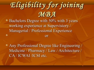Eligibility for joiningEligibility for joining
MBAMBA
 Bachelors Degree with 50% with 3 yearsBachelors Degree with 50% with 3 years
working experience at Supervisiory /working experience at Supervisiory /
Managerial / Professional ExperienceManagerial / Professional Experience
 oror
 Any Professional Degree like Engineering /Any Professional Degree like Engineering /
Medicine / Pharmacy / Law / Architecture /Medicine / Pharmacy / Law / Architecture /
CA / ICWAI /ICSI etc.CA / ICWAI /ICSI etc.
 