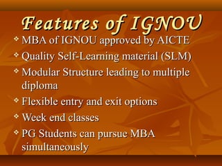 Features of IGNOUFeatures of IGNOU
 MBA of IGNOU approved by AICTEMBA of IGNOU approved by AICTE
 Quality Self-Learning material (SLM)Quality Self-Learning material (SLM)
 Modular Structure leading to multipleModular Structure leading to multiple
diplomadiploma
 Flexible entry and exit optionsFlexible entry and exit options
 Week end classesWeek end classes
 PG Students can pursue MBAPG Students can pursue MBA
simultaneouslysimultaneously
 