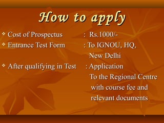 How to applyHow to apply
 Cost of ProspectusCost of Prospectus : Rs.1000/-: Rs.1000/-
 Entrance Test FormEntrance Test Form : To IGNOU, HQ,: To IGNOU, HQ,
New DelhiNew Delhi
 After qualifying in TestAfter qualifying in Test : Application: Application
To the Regional CentreTo the Regional Centre
with course fee andwith course fee and
relevant documentsrelevant documents
 