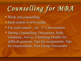 Counselling for MBACounselling for MBA
 Week end counsellingWeek end counselling
 Each course is of 6 creditsEach course is of 6 credits
 For each course – six - 2 ½ hrs sessionsFor each course – six - 2 ½ hrs sessions
 During Counselling: Discussion, Help,During Counselling: Discussion, Help,
Guidance, Advise, Clarifying Doubts forGuidance, Advise, Clarifying Doubts for
difficult portions, Tips for assignments, Tipsdifficult portions, Tips for assignments, Tips
for examinations, Peer Group Interactionfor examinations, Peer Group Interaction
 