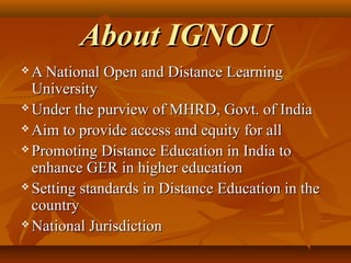 About IGNOUAbout IGNOU
 A National Open and Distance LearningA National Open and Distance Learning
UniversityUniversity
 Under the purview of MHRD, Govt. of IndiaUnder the purview of MHRD, Govt. of India
 Aim to provide access and equity for allAim to provide access and equity for all
 Promoting Distance Education in India toPromoting Distance Education in India to
enhance GER in higher educationenhance GER in higher education
 Setting standards in Distance Education in theSetting standards in Distance Education in the
countrycountry
 National JurisdictionNational Jurisdiction
 