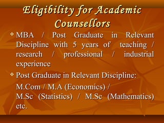 Eligibility for AcademicEligibility for Academic
CounsellorsCounsellors
 MBA / Post Graduate in RelevantMBA / Post Graduate in Relevant
Discipline with 5 years of teaching /Discipline with 5 years of teaching /
research / professional / industrialresearch / professional / industrial
experienceexperience
 Post Graduate in Relevant Discipline:Post Graduate in Relevant Discipline:
M.Com / M.A (Economics) /M.Com / M.A (Economics) /
M.Sc (Statistics) / M.Sc (Mathematics)M.Sc (Statistics) / M.Sc (Mathematics)
etc.etc.
 