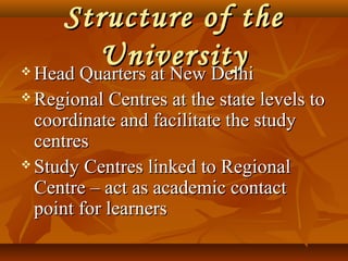 Structure of theStructure of the
UniversityUniversity Head Quarters at New DelhiHead Quarters at New Delhi
 Regional Centres at the state levels toRegional Centres at the state levels to
coordinate and facilitate the studycoordinate and facilitate the study
centrescentres
 Study Centres linked to RegionalStudy Centres linked to Regional
Centre – act as academic contactCentre – act as academic contact
point for learnerspoint for learners
 