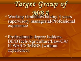 Target Group ofTarget Group of
MBAMBA Working Graduates having 3 yearsWorking Graduates having 3 years
supervisory managerial/Professionalsupervisory managerial/Professional
experienceexperience
 Professionals degree holders-Professionals degree holders-
BE/BTech/Agriculture/Law/CA/BE/BTech/Agriculture/Law/CA/
ICWA/CS/MBBS (withoutICWA/CS/MBBS (without
experience)experience)
 