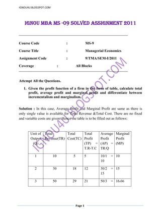 IGNOU MBA MS -09 Solved Assignment 2011 <br />Course Code  :MS-9<br />Course Title :  Managerial Economics<br />Assignment Code :  9/TMA/SEM-I/2011<br />Coverage :All Blocks<br />Attempt All the Questions.<br />Given the profit function of a firm in the form of table, calculate total profit, average profit and marginal profit and differentiate between incrementalism and marginalism.    <br />Solution : In this case, Average Profit and Marginal Profit are same as there is only single value is available for Total Revenue &Total Cost. There are no fixed and variable costs are given. Hence the table is to be filled out as follows:<br />   <br />Unit of Output (Q)Total Revenue(TR)Total Cost(TC)Total Profit (TP) = T.R-T.CAverage Profit (AP) = TR/QMarginal Profit (MP)1105510/1 = 1010230181230/2 = 1515350292150/3 = 16.6616.66470383270/4 = 17.517.5<br />Differentiation  between incrementalism and marginalism<br />Incrementalism is a method of working by adding to a project using many small (often unplanned), incremental changes instead of a few (extensively planned) large jumps. Wikipedia, for example, illustrates the concept by building an encyclopedia bit by bit, continually adding to it. In a similar vein, according to legend Virgil wrote the Aeneid in an incremental process, averaging three lines per day, and the Georgicseven more slowly at an average of one line per day. Logical incrementalism implies that the steps in the process are sensible. In public policy, incrementalism refers to the method of change by which many small policy changes are enacted over time in order to create a larger broad based policy change. This was the theoretical policy of rationality developed by Lindblom to be seen as a middle way between the Rational Actor Model and bounded rationality as both long term goal driven policy rationality and satisficing were not seen as adequate.Marginalism refers to the use of marginal concepts in economic theory. Marginalism is associated with arguments concerning changes in the quantity used of a good or of a service, as opposed to some notion of the over-all significance of that class of good or service, or of some total quantity thereof.The central concept of marginalism proper is that of marginal utility, but marginalists following the lead of Alfred Marshall were further heavily dependent upon the concept of marginal physical productivity in their explanation of cost; and the neoclassical tradition that emerged from British marginalism generally abandoned the concept of utility and gave marginal rates of substitution a more fundamental role in analysis.Marginalism is now an integral part of mainstream economic theoryIncrementalism is commonly employed in engineering, software design, Planning and industry. Whereas it is often criticized as quot;
fire fightingquot;
, the progressive improvement of product designs characteristic, e.g., of Japanese engineering can create steadily improving product performance, which in certain circumstances outperforms more orthodox planning systems.Another example would be in small changes that make way for a bigger overall change to get past unnoticed. A series of small steps toward an agenda would be less likely to be questioned than a large and swift change. An example could be the rise of gas prices, the company would only raise the price by a few cents every day, instead of a large change to a target price overnight. More people would notice and dispute a dramatic, 100% increase overnight, while a 100% increase over a span of a week would less likely be even noticed, let alone argued. This can be applied in many different ways, such as, economics, politics, a person's appearance, or laws.On July 28, 2009, on the Fox News show Hannity, host Sean Hannity asked guest U.S. Senator John McCain if he thought that a possible agreement between majority Democrats and Blue Dog Democrats on health care reform was incrementalism, to which McCain answered that he thought it was.The marginal use of a good or service is the specific use to which an agent would put a given increase, or the specific use of the good or service that would be abandoned in response to a given decrease. Marginalism assumes, for any given agent, economic rationality and an ordering of possible states-of-the-world, such that, for any given set of constraints, there is an attainable state which is best in the eyes of that agent. Descriptive marginalism asserts that choice amongst the specific means by which various anticipated specific states-of-the-world (outcomes) might be affected is governed only by the distinctions amongst those specific outcomes; prescriptive marginalism asserts that such choice ought to be so governed.On such assumptions, each increase would be put to the specific, feasible, previously unrealized use of greatest priority, and each decrease would result in abandonment of the use of lowest priority amongst the uses to which the good or service had been put.<br />,[object Object], Solution : Price elasticity of demand (PED or Ed) is a measure used in economics to show the responsiveness, or elasticity, of the quantity demanded of a good or service to a change in its price. More precisely, it gives the percentage change in quantity demanded in response to a one percent change in price (holding constant all the other determinants of demand, such as income). It was devised by Alfred Marshall.<br />Price elasticities are almost always negative, although analysts tend to ignore the sign even though this can lead to ambiguity. Only goods which do not conform to the law of demand, such as Veblen and Giffen goods, have a positive PED. In general, the demand for a good is said to be inelastic (or relatively inelastic) when the PED is less than one (in absolute value): that is, changes in price have a relatively small effect on the quantity of the good demanded. The demand for a good is said to be elastic (or relatively elastic) when its PED is greater than one (in absolute value): that is, changes in price have a relatively large effect on the quantity of a good demanded.<br />Revenue is maximised when price is set so that the PED is exactly one. The PED of a good can also be used to predict the incidence (or quot;
burdenquot;
) of a tax on that good. Various research methods are used to determine price elasticity, including test markets, analysis of <br />PED is derived from the percentage change in quantity (%ΔQd) and percentage change in price (%ΔP)<br />PED is a measure of responsiveness of the quantity of a good or service demanded to changes in its price.[1] The formula for the coefficient of price elasticity of demand for a good is:<br />The above formula usually yields a negative value, due to the inverse nature of the relationship between price and quantity demanded, as described by the quot;
law of demandquot;
.[3] For example, if the price increases by 5% and quantity demanded decreases by 5%, then the elasticity at the initial price and quantity = −5%/5% = −1. The only classes of goods which have a PED of greater than 0 are Veblen and Giffen goods.[5] Because the PED is negative for the vast majority of goods and services, however, economists often refer to price elasticity of demand as a positive value (i.e., in absolute value terms).<br />This measure of elasticity is sometimes referred to as the own-price elasticity of demand for a good, i.e., the elasticity of demand with respect to the good's own price, in order to distinguish it from the elasticity of demand for that good with respect to the change in the price of some other good, i.e., a complementary or substitute good.[1] The latter type of elasticity measure is called a cross-price elasticity of demand.<br />As the difference between the two prices or quantities increases, the accuracy of the PED given by the formula above decreases for a combination of two reasons. First, the PED for a good is not necessarily constant; as explained below, PED can vary at different points along the demand curve, due to its percentage nature.<br />Elasticity is not the same thing as the slope of the demand curve, which is dependent on the units used for both price and quantity.<br />Second, percentage changes are not symmetric; instead, the percentage changebetween any two values depends on which one is chosen as the starting value and which as the ending value. For example, if quantity demanded increases from 10 units to 15 units, the percentage change is 50%, i.e., (15 − 10) ÷ 10 (converted to a percentage). But if quantity demanded decreases from 15 units to 10 units, the percentage change is −33.3%, i.e., (15 − 10) ÷ 15.<br />Two alternative elasticity measures avoid or minimise these shortcomings of the basic elasticity formula: point-price elasticity and arc elasticity.<br />Point-price elasticity<br />One way to avoid the accuracy problem described above is to minimise the difference between the starting and ending prices and quantities. This is the approach taken in the definition of point-price elasticity, which uses differential calculus to calculate the elasticity for an infinitesimal change in price and quantity at any given point on the demand curve: [14]<br />In other words, it is equal to the absolute value of the first derivative of quantity with respect to price (dQd/dP) multiplied by the point's price (P) divided by its quantity (Qd).<br />In terms of partial-differential calculus, point-price elasticity of demand can be defined as follows:[16] let  be the demand of goods  as a function of parameters price and wealth, and let  be the demand for good . The elasticity of demand for good  with respect to price pk is<br />However, the point-price elasticity can be computed only if the formula for the demand function, Qd = f(P), is known so its derivative with respect to price, dQd / dP, can be determined.<br />Arc elasticity<br />A second solution to the asymmetry problem of having a PED dependent on which of the two given points on a demand curve is chosen as the quot;
originalquot;
 point and which as the quot;
newquot;
 one is to compute the percentage change in P and Q relative to the average of the two prices and the average of the two quantities, rather than just the change relative to one point or the other. Loosely speaking, this gives an quot;
averagequot;
 elasticity for the section of the actual demand curve—i.e., the arc of the curve—between the two points. As a result, this measure is known as the arc elasticity, in this case with respect to the price of the good. The arc elasticity is defined mathematically as:[13][17][18]<br />This method for computing the price elasticity is also known as the quot;
midpoints formulaquot;
, because the average price and average quantity are the coordinates of the midpoint of the straight line between the two given points.<br />However, because this formula implicitly assumes the section of the demand curve between those points is linear, the greater the curvature of the actual demand curve is over that range, the worse this approximation of its elasticity will be.<br />Interpreting values of price elasticity coefficients<br />Perfectly inelastic demand<br />Perfectly elastic demand[10]<br />Elasticities of demand are interpreted as follows: <br />ValueDescriptive TermsEd = 0Perfectly inelastic demand- 1 < Ed < 0Inelastic or relatively inelastic demandEd = - 1Unit elastic, unit elasticity, unitary elasticity, or unitarily elastic demand- ∞ < Ed < - 1Elastic or relatively elastic demandEd = - ∞Perfectly elastic demand<br />A decrease in the price of a good normally results in an increase in the quantity demanded by consumers because of the law of demand, and conversely, quantity demanded decreases when price rises. As summarized in the table above, the PED for a good or service is referred to by different descriptive terms depending on whether the elasticity coefficient is greater than, equal to, or less than −1. That is, the demand for a good is called:<br />relatively inelastic when the percentage change in quantity demanded is less than the percentage change in price (so that Ed > - 1);<br />unit elastic, unit elasticity, unitary elasticity, or unitarily elastic demand when the percentage change in quantity demanded is equal to the percentage change in price (so that Ed = - 1); and<br />relatively elastic when the percentage change in quantity demanded is greater than the percentage change in price (so that Ed < - 1). <br />As the two accompanying diagrams show, perfectly elastic demand is represented graphically as a horizontal line, and perfectly inelastic demand as a vertical line. These are the only cases in which the PED and the slope of the demand curve (∆P/∆Q) are both constant, as well as the onlycases in which the PED is determined solely by the slope of the demand curve (or more precisely, by the inverse of that slope). <br />Effect on total revenue<br />A firm considering a price change must know what effect the change in price will have on total revenue. Generally any change in price will have two effects: the price effect : an increase in unit price will tend to increase revenue, while a decrease in price will tend to decrease revenue.<br />the quantity effect : an increase in unit price will tend to lead to fewer units sold, while a decrease in unit price will tend to lead to more units sold.<br />Because of the inverse nature of the relationship between price and quantity demanded (i.e., the law of demand), the two effects affect total revenue in opposite directions. But in determining whether to increase or decrease prices, a firm needs to know what the net effect will be. Elasticity provides the answer: The percentage change in total revenue is equal to the percentage change in quantity demanded plus the percentage change in price. (One change will be positive, the other negative.)<br />As a result, the relationship between PED and total revenue can be described for any good: When the price elasticity of demand for a good is perfectly inelastic (Ed = 0), changes in the price do not affect the quantity demanded for the good; raising prices will cause total revenue to increase.<br />When the price elasticity of demand for a good is relatively inelastic (- 1 < Ed < 0), the percentage change in quantity demanded is smaller than that in price. Hence, when the price is raised, the total revenue rises, and vice versa.<br />When the price elasticity of demand for a good is unit (or unitary) elastic (Ed = -1), the percentage change in quantity is equal to that in price, so a change in price will not affect total revenue.<br />When the price elasticity of demand for a good is relatively elastic (- ∞ < Ed < - 1), the percentage change in quantity demanded is greater than that in price. Hence, when the price is raised, the total revenue falls, and vice versa.<br />When the price elasticity of demand for a good is perfectly elastic (Ed is − ∞), any increase in the price, no matter how small, will cause demand for the good to drop to zero. Hence, when the price is raised, the total revenue falls to zero.<br />Hence, as the accompanying diagram shows, total revenue is maximised at the combination of price and quantity demanded where the elasticity of demand is unitary<br />It is important to realise that price-elasticity of demand is not necessarily constant over all price ranges. The linear demand curve in the accompanying diagram illustrates that changes in price also change the elasticity: the price elasticity is different at every point on the curve.<br />A set of graphs shows the relationship between demand and total revenue (TR) for a linear demand curve. As price decreases in the elastic range, TR increases, but in the inelastic range, TR decreases. TR is maximised at the quantity where PED = 1.<br />,[object Object],Solution : For a long time, there has been a considerable disagreement among economists and accountants on how costs should be treated.  The reason for the difference of opinion is that the two groups want to use the cost data for dissimilar purposes.  Accountants always have been concerned with firms’ financial statements.  Accountants tend to take a retrospective look at firms finances because they keep trace of assets and liabilities and evaluate past performance.  The  accounting costs  are useful for managing taxation needs as well as to calculate profit or loss of the firm.  On the other hand, economists take forward-looking view of the firm.  They are concerned with what cost is expected to be in the future and how the firm might be able to rearrange its resources to lower its costs and improve its profitability.  They must therefore be concerned with opportunity cost.  Since the only cost that matters for business decisions are the future costs, it is the  economic costs that are used for decision-making. Accountants and economists both include explicit costs in their calculations.<br />For accountants, explicit costs are important because they involve direct payments made by a firm.  These explicit costs are also important for economists as well because the cost of wages and materials represent money that could be useful elsewhere.<br />Although, no monitory transaction has occurred (and thus would not appear as an accounting cost), the business nonetheless incurs an opportunity cost because the owner could have earned a competitive salary by working elsewhere. Accountants and economists use the term ‘profits’ differently.  Accounting profits are the firm’s total revenue less its explicit costs.  But economists define profits differently.  Economic profits are total revenue less all costs (explicit and implicit costs).  The economist takes into account the implicit costs (including a normal profit) in addition to explicit costs in order to retain resources in a given line of production.  Therefore, when an economist says that a firm is just covering its costs, it is meant that all explicit and implicit costs are being met, and that, the entrepreneur is receiving a return just large enough to retain his/ her talents in the present line of production.  If a firm’s total receipts exceed all its economic costs, the residual accruing to the entrepreneur is called an economic profit, or pure profit.<br />,[object Object],Solution : In economics, the demand curve is the graph depicting the relationship between the price of a certain commodity, and the amount of it that consumers are willing and able to purchase at that given price. It is a graphic representation of a demand schedule. The demand curve for all consumers together follows from the demand curve of every individual consumer: the individual demands at each price are added together. Despite its name, it is not always shown as a curve, but sometimes as a straight line, depending on the complexity of the scenario.<br />Demand curves are used to estimate behaviors in competitive markets, and are often combined with supply curves to estimate the equilibrium price (the price at which sellers together are willing to sell the same amount as buyers together are willing to buy, also known as market clearingprice) and the equilibrium quantity (the amount of that good or service that will be produced and bought without surplus/excess supply or shortage/excess demand) of that market<br />In a monopolistic market, the demand curve facing the monopolist is simply the market demand curve.<br />An example of a demand curve shifting<br />Characteristics<br />According to convention, the demand curve is drawn with price on the vertical axis and quantity on the horizontal axis. The function actually plotted is the inverse demand function.<br />The demand curve usually slopes downwards from left to right; that is, it has a negative association. The negative slope is often referred to as the quot;
law of demandquot;
, which means people will buy more of a service, product, or resource as its price falls. The demand curve is related to the marginal utility curve, since the price one is willing to pay depends on the utility. However, the demand directly depends on the income of an individual while the utility does not. Thus it may change indirectly due to change in demand for other commodities.<br />Changes that increase demand<br />Some circumstances which can cause the demand curve to shift out include:<br />increase in price of a substitute<br />decrease in price of complement<br />increase in income if good is a normal good<br />decrease in income if good is an inferior good<br />Changes that decrease demand<br />Some circumstances which can cause the demand curve to shift in include:<br />decrease in price of a substitute<br />increase in price of a complement<br />decrease in income if good is normal good<br />increase in income if good is inferior good<br />Movement along a demand curve<br />There is movement along a demand curve when a change in price causes the quantity demanded to change. It is important to distinguish between movement along a demand curve, and a shift in a demand curve. Movements along a demand curve happen only when the price of the good changes.When a non-price determinant of demand changes the curve shifts. These quot;
other variablesquot;
 are part of the demand function. They are quot;
merely lumped into intercept term of a simple linear demand function.quot;
 Thus a change in a non-price determinant of demand is reflected in a change in the x-intercept causing the curve to shift along the x axis.<br />5.Write short notes on  the following :-<br />Market Experiments<br />Bundling of services<br />Product Differentiation<br />Solution : Market Experiments<br />,[object Object],Bundling of services<br />Product bundling is a marketing strategy that involves offering several products for sale as one combined product. This strategy is very common in the software business (for example: bundle a word processor, aspreadsheet, and a database into a single office suite), in the cable television industry (for example, basic cable in the United States generally offers many channels at one price), and in the fast food industry in which multiple items are combined into a complete meal. A bundle of products is sometimes referred to as a package deal or a compilation or an anthology.<br />Bundling is most successful when:<br />There are economies of scale in production,<br />There are economies of scope in distribution,<br />Marginal costs of bundling are low.<br />production set-up costs are high,<br />Customer acquisition costs are high.<br />Consumers appreciate the resulting simplification of the purchase decision and benefit from the joint performance of the combined product.<br />Consumers have heterogeneous demands and such demands for different parts of the bundle product are inversely correlated. For example, assume consumer A values word processor at $100 and spreadsheet processor at $60, while consumer B values word processor at $60 and spreadsheet at $100. Seller can generate maximum revenue of only $240 by setting $60 price for each product - both consumers will buy both products. Revenue cannot be increased without bundling because as seller increases the price above $60 for one of the goods, one of the consumers will refuse to buy it. With bundling, seller can generate revenue of $320 by bundling the products together and selling the bundle at $160.<br />Product bundling is most suitable for high volume and high margin (i.e., low marginal cost) products. Research by Yannis Bakos and Erik Brynjolfsson found that bundling was particularly effective for digital quot;
information goodsquot;
 with close to zero marginal cost, and could enable a bundler with an inferior collection of products to drive even superior quality goods out of the market place.<br />In oligopolistic and monopolistic industries, product bundling can be seen as an unfair use of market power because it limits the choices available to the consumer. In these cases it is typically called product tying.<br />Pure bundling occurs when a consumer can only purchase the entire bundle or nothing, mixed bundlingoccurs when consumers are offered a choice between the purchasing the entire bundle or one of the separate parts of the bundle.<br />Pure bundling can be further divided into two cases: in joint bundling, the two products are offered together for one bundled price, and, in leader bundling, a leader product is offered for discount if purchased with a non-leader product. Mixed-leader bundling is a variant of leader bundling with the added possibility of buying the leader product on its own.<br />Bundling in political economy is a type of product bundling in which the product is a candidate in an election who markets his bundle of attributes and positions to the voters.<br />In peer-to-peer swarming systems for content dissemination, such as BitTorrent, bundling consists of disseminating multiple files together in a single swarm. Empirical evidence and analytical models indicate that bundling improves content availability in those systems<br />Both pure and mixed bundling are supported by BitTorrent.<br />Product Differentiation<br />A concept in Economics and Marketing proposed by Edward Chamberlin in his 1933 Theory of Monopolistic Competition.<br />In marketing, product differentiation (also known simply as quot;
differentiationquot;
) is the process of distinguishing a product or offering from others, to make it more attractive to a particular target market. This involves differentiating it from competitors' products as well as a firm's own product offerings.<br />Differentiation can be a source of competitive advantage. Although research in a niche market may result in changing a product in order to improve differentiation, the changes themselves are not differentiation. Marketing or product differentiation is the process of describing the differences between products or services, or the resulting list of differences. This is done in order to demonstrate the unique aspects of a firm's product and create a sense of value. Marketing textbooks are firm on the point that any differentiation must be valued by buyers (e.g.)<br />The term unique selling proposition refers to advertising to communicate a product's differentiation<br />In economics, successful product differentiation leads to monopolistic competition and is inconsistent with the conditions for perfect competition, which include the requirement that the products of competing firms should be perfect substitutes. There are three types of product differentiation: 1. Simple: based on a variety of characteristics 2. Horizontal : based on a single characteristic but consumers are not clear on quality 3. Vertical : based on a single characteristic and consumers are clear on its quality<br />The brand differences are usually minor; they can be merely a difference in packaging or an advertising theme. The physical product need not change, but it could. Differentiation is due to buyers perceiving a difference, hence causes of differentiation may be functional aspects of the product or service, how it is distributed and marketed, or who buys it. The major sources of product differentiation are as follows.<br />Differences in quality which are usually accompanied by differences in price<br />Differences in functional features or design<br />Ignorance of buyers regarding the essential characteristics and qualities of goods they are purchasing<br />Sales promotion activities of sellers and, in particular, advertising<br />Differences in availability (e.g. timing and location).<br />The objective of differentiation is to develop a position that potential customers see as unique. The term is used frequently when dealing withfreemium business models, in which businesses market a free and paid version of a given product. Given they target a same group of customers, it is imperative that free and paid versions be effectively differentiated.<br />Differentiation primarily impacts performance through reducing directness of competition: As the product becomes more different, categorization becomes more difficult and hence draws fewer comparisons with its competition. A successful product differentiation strategy will move your product from competing based primarily on price to competing on non-price factors (such as product characteristics,distribution strategy, or promotional variables).<br />Most people would say that the implication of differentiation is the possibility of charging a price premium; however, this is a gross simplification. If customers value the firm's offer, they will be less sensitive to aspects of competing offers; price may not be one of these aspects. Differentiation makes customers in a given segment have a lower sensitivity to other features (non-price) of the product.<br />