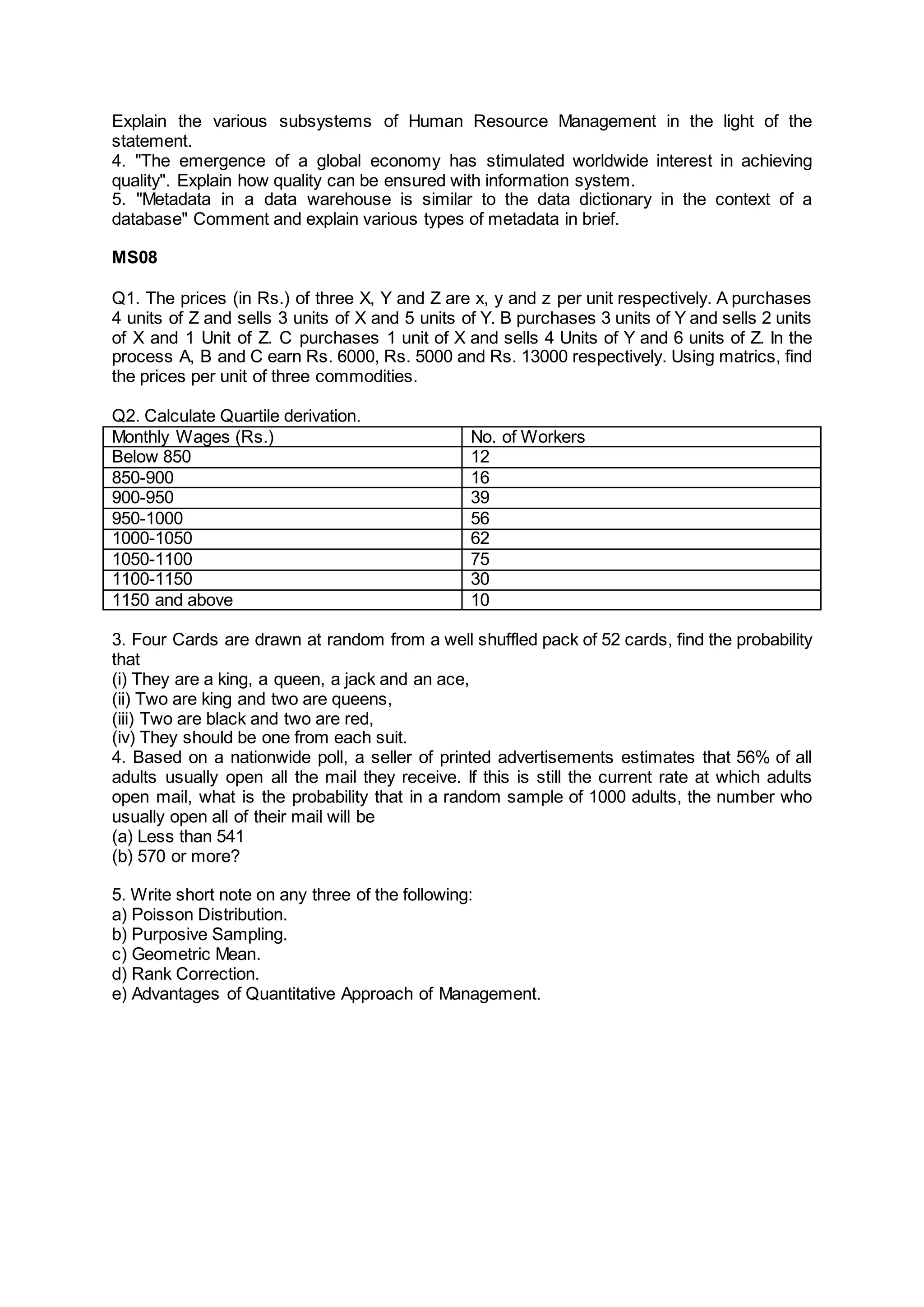 Explain the various subsystems of Human Resource Management in the light of the
statement.
4. "The emergence of a global economy has stimulated worldwide interest in achieving
quality". Explain how quality can be ensured with information system.
5. "Metadata in a data warehouse is similar to the data dictionary in the context of a
database" Comment and explain various types of metadata in brief.
MS08
Q1. The prices (in Rs.) of three X, Y and Z are x, y and z per unit respectively. A purchases
4 units of Z and sells 3 units of X and 5 units of Y. B purchases 3 units of Y and sells 2 units
of X and 1 Unit of Z. C purchases 1 unit of X and sells 4 Units of Y and 6 units of Z. In the
process A, B and C earn Rs. 6000, Rs. 5000 and Rs. 13000 respectively. Using matrics, find
the prices per unit of three commodities.
Q2. Calculate Quartile derivation.
Monthly Wages (Rs.) No. of Workers
Below 850 12
850-900 16
900-950 39
950-1000 56
1000-1050 62
1050-1100 75
1100-1150 30
1150 and above 10
3. Four Cards are drawn at random from a well shuffled pack of 52 cards, find the probability
that
(i) They are a king, a queen, a jack and an ace,
(ii) Two are king and two are queens,
(iii) Two are black and two are red,
(iv) They should be one from each suit.
4. Based on a nationwide poll, a seller of printed advertisements estimates that 56% of all
adults usually open all the mail they receive. If this is still the current rate at which adults
open mail, what is the probability that in a random sample of 1000 adults, the number who
usually open all of their mail will be
(a) Less than 541
(b) 570 or more?
5. Write short note on any three of the following:
a) Poisson Distribution.
b) Purposive Sampling.
c) Geometric Mean.
d) Rank Correction.
e) Advantages of Quantitative Approach of Management.
 
