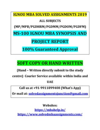 IGNOU MBA SOLVED ASSIGNMENTS 2019
ALL SUBJECTS
(MP/MPB/PGDHRM/PGDMM/PGDOM/PGDFM)
MS-100 IGNOU MBA SYNOPSIS AND
PROJECT REPORT
100% Guaranteed Approval
SOFT COPY OR HAND WRITTEN
(Hand – Written directly submit to the study
centre) Courier Service available within India and
UAE
Call us at +91-9911899400 (What’s App)
Or mail at: solvedassignmentsjunction@gmail.com
Websites:
https://mbahelp.in/
https://www.solvedmbaassignments.com/
 