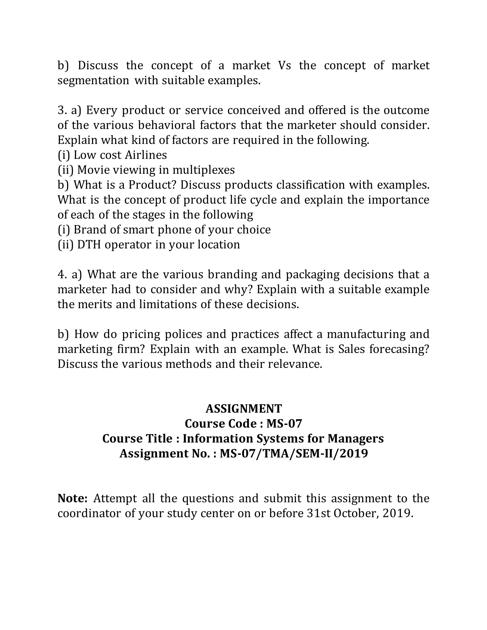 b) Discuss the concept of a market Vs the concept of market
segmentation with suitable examples.
3. a) Every product or service conceived and offered is the outcome
of the various behavioral factors that the marketer should consider.
Explain what kind of factors are required in the following.
(i) Low cost Airlines
(ii) Movie viewing in multiplexes
b) What is a Product? Discuss products classification with examples.
What is the concept of product life cycle and explain the importance
of each of the stages in the following
(i) Brand of smart phone of your choice
(ii) DTH operator in your location
4. a) What are the various branding and packaging decisions that a
marketer had to consider and why? Explain with a suitable example
the merits and limitations of these decisions.
b) How do pricing polices and practices affect a manufacturing and
marketing firm? Explain with an example. What is Sales forecasing?
Discuss the various methods and their relevance.
ASSIGNMENT
Course Code : MS-07
Course Title : Information Systems for Managers
Assignment No. : MS-07/TMA/SEM-II/2019
Note: Attempt all the questions and submit this assignment to the
coordinator of your study center on or before 31st October, 2019.
 