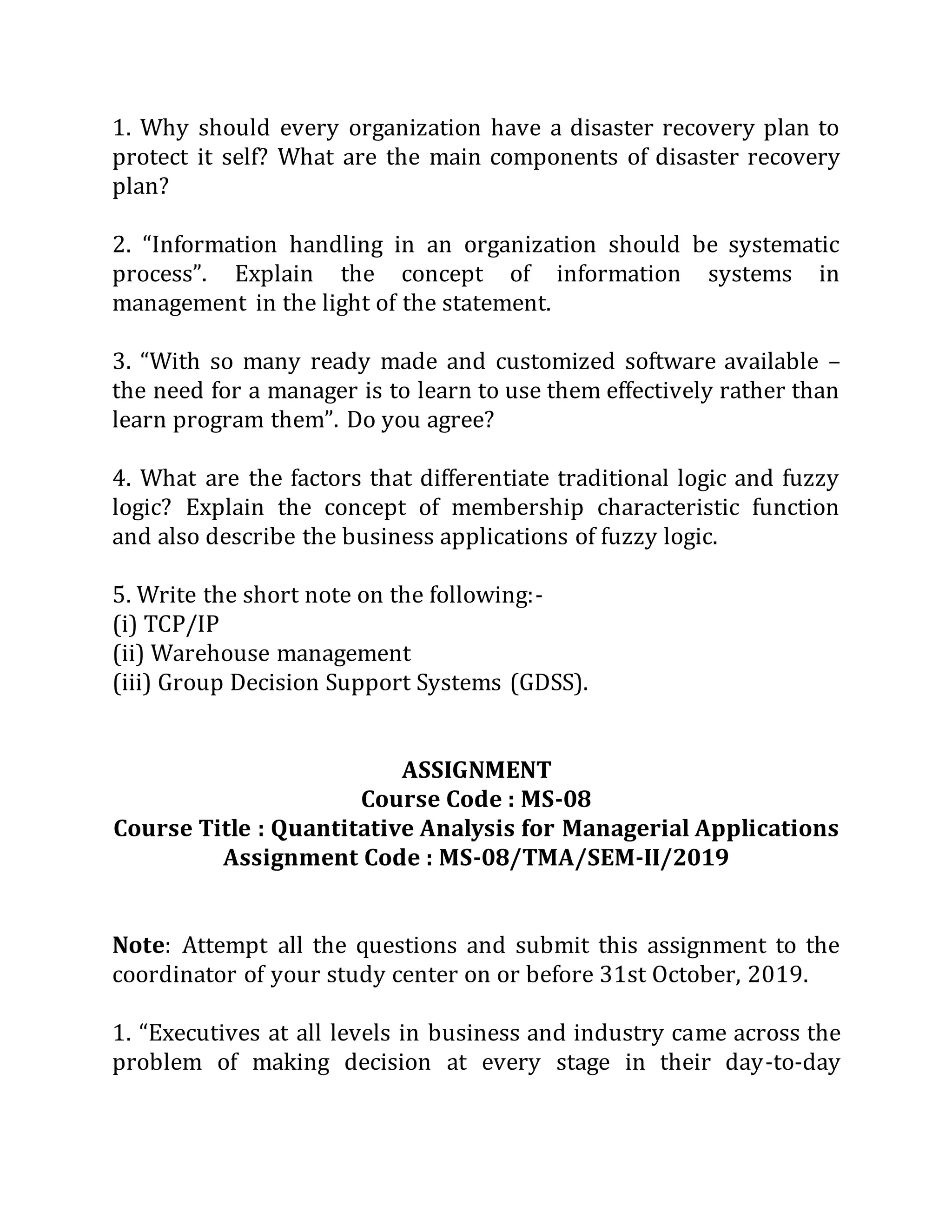1. Why should every organization have a disaster recovery plan to
protect it self? What are the main components of disaster recovery
plan?
2. “Information handling in an organization should be systematic
process”. Explain the concept of information systems in
management in the light of the statement.
3. “With so many ready made and customized software available –
the need for a manager is to learn to use them effectively rather than
learn program them”. Do you agree?
4. What are the factors that differentiate traditional logic and fuzzy
logic? Explain the concept of membership characteristic function
and also describe the business applications of fuzzy logic.
5. Write the short note on the following:-
(i) TCP/IP
(ii) Warehouse management
(iii) Group Decision Support Systems (GDSS).
ASSIGNMENT
Course Code : MS-08
Course Title : Quantitative Analysis for Managerial Applications
Assignment Code : MS-08/TMA/SEM-II/2019
Note: Attempt all the questions and submit this assignment to the
coordinator of your study center on or before 31st October, 2019.
1. “Executives at all levels in business and industry came across the
problem of making decision at every stage in their day-to-day
 
