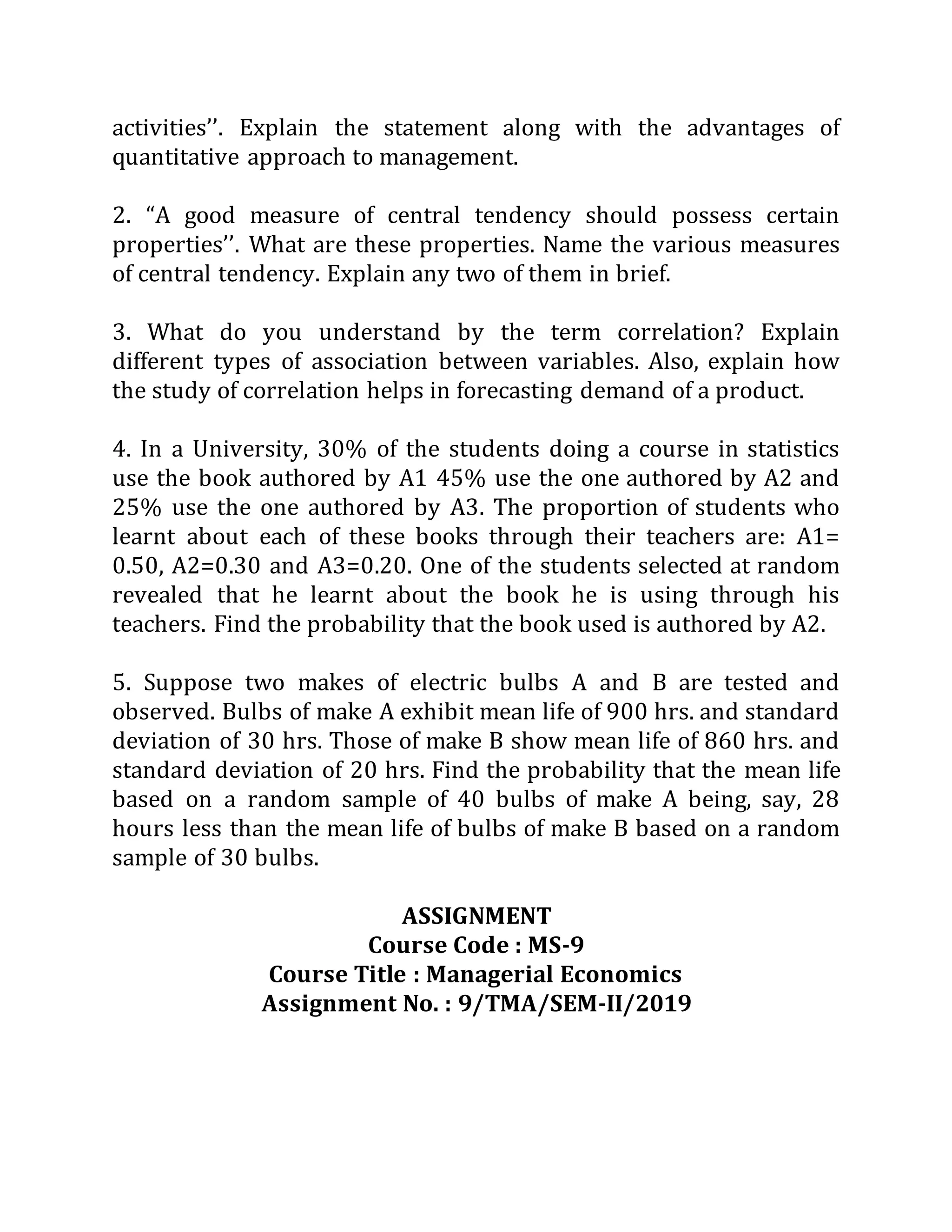 activities’’. Explain the statement along with the advantages of
quantitative approach to management.
2. “A good measure of central tendency should possess certain
properties’’. What are these properties. Name the various measures
of central tendency. Explain any two of them in brief.
3. What do you understand by the term correlation? Explain
different types of association between variables. Also, explain how
the study of correlation helps in forecasting demand of a product.
4. In a University, 30% of the students doing a course in statistics
use the book authored by A1 45% use the one authored by A2 and
25% use the one authored by A3. The proportion of students who
learnt about each of these books through their teachers are: A1=
0.50, A2=0.30 and A3=0.20. One of the students selected at random
revealed that he learnt about the book he is using through his
teachers. Find the probability that the book used is authored by A2.
5. Suppose two makes of electric bulbs A and B are tested and
observed. Bulbs of make A exhibit mean life of 900 hrs. and standard
deviation of 30 hrs. Those of make B show mean life of 860 hrs. and
standard deviation of 20 hrs. Find the probability that the mean life
based on a random sample of 40 bulbs of make A being, say, 28
hours less than the mean life of bulbs of make B based on a random
sample of 30 bulbs.
ASSIGNMENT
Course Code : MS-9
Course Title : Managerial Economics
Assignment No. : 9/TMA/SEM-II/2019
 