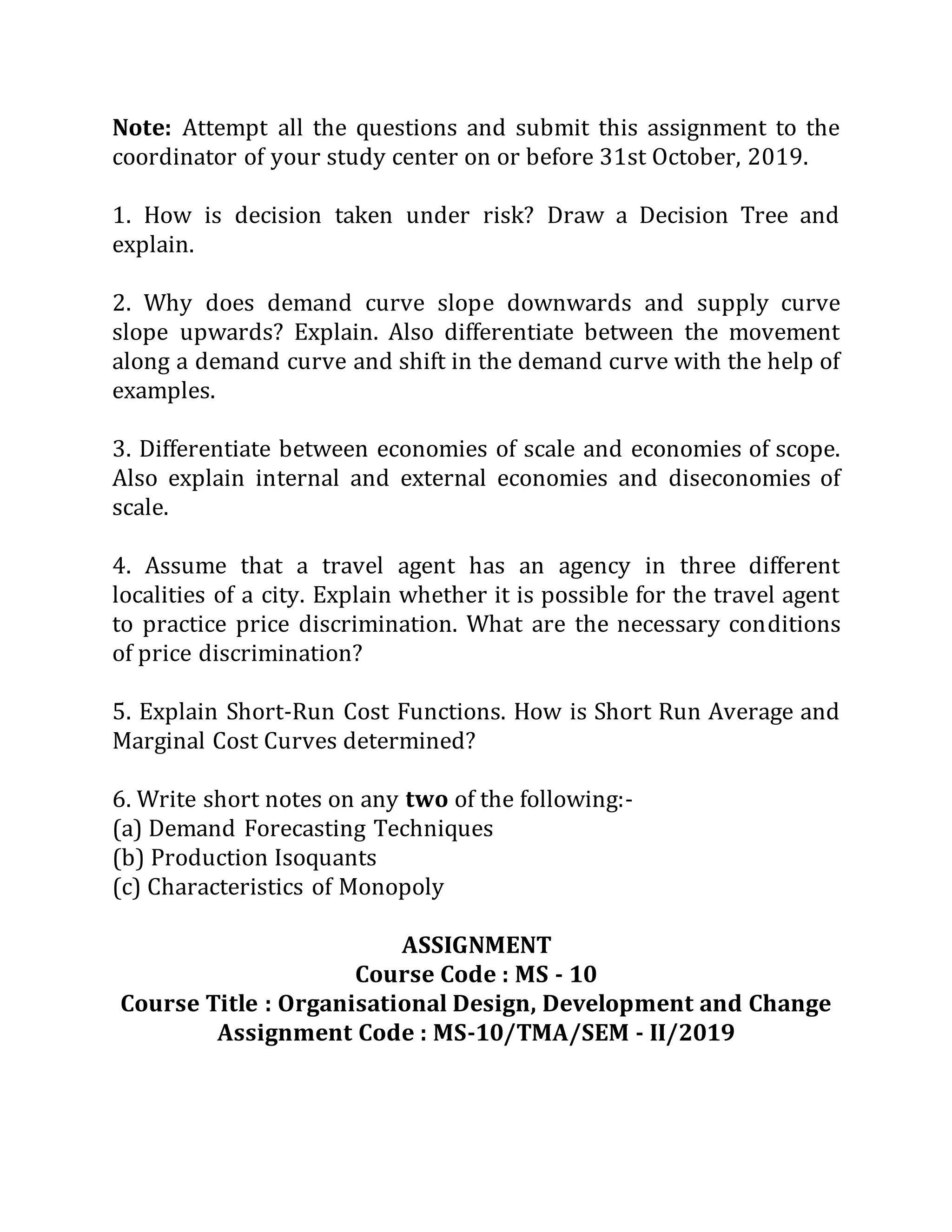 Note: Attempt all the questions and submit this assignment to the
coordinator of your study center on or before 31st October, 2019.
1. How is decision taken under risk? Draw a Decision Tree and
explain.
2. Why does demand curve slope downwards and supply curve
slope upwards? Explain. Also differentiate between the movement
along a demand curve and shift in the demand curve with the help of
examples.
3. Differentiate between economies of scale and economies of scope.
Also explain internal and external economies and diseconomies of
scale.
4. Assume that a travel agent has an agency in three different
localities of a city. Explain whether it is possible for the travel agent
to practice price discrimination. What are the necessary conditions
of price discrimination?
5. Explain Short-Run Cost Functions. How is Short Run Average and
Marginal Cost Curves determined?
6. Write short notes on any two of the following:-
(a) Demand Forecasting Techniques
(b) Production Isoquants
(c) Characteristics of Monopoly
ASSIGNMENT
Course Code : MS - 10
Course Title : Organisational Design, Development and Change
Assignment Code : MS-10/TMA/SEM - II/2019
 