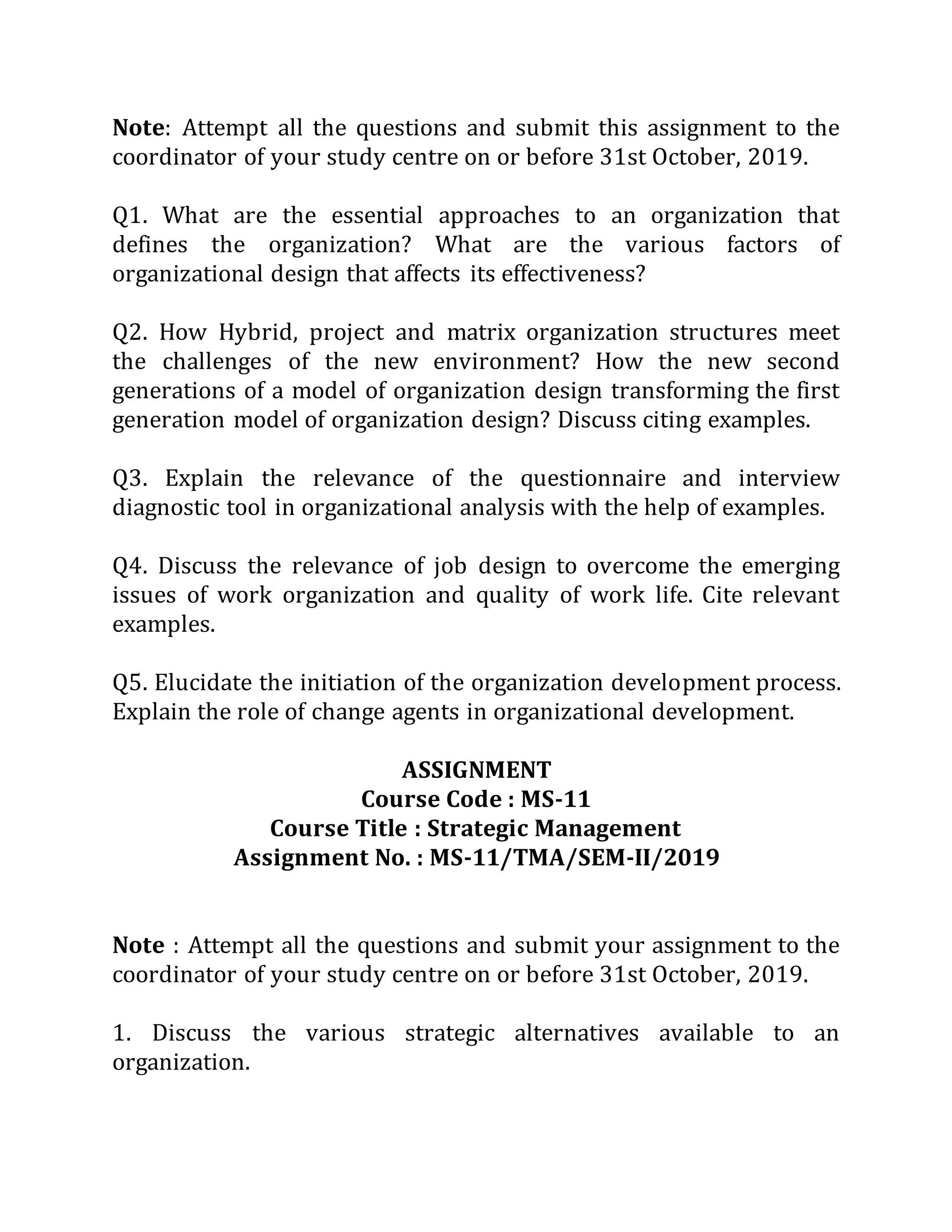 Note: Attempt all the questions and submit this assignment to the
coordinator of your study centre on or before 31st October, 2019.
Q1. What are the essential approaches to an organization that
defines the organization? What are the various factors of
organizational design that affects its effectiveness?
Q2. How Hybrid, project and matrix organization structures meet
the challenges of the new environment? How the new second
generations of a model of organization design transforming the first
generation model of organization design? Discuss citing examples.
Q3. Explain the relevance of the questionnaire and interview
diagnostic tool in organizational analysis with the help of examples.
Q4. Discuss the relevance of job design to overcome the emerging
issues of work organization and quality of work life. Cite relevant
examples.
Q5. Elucidate the initiation of the organization development process.
Explain the role of change agents in organizational development.
ASSIGNMENT
Course Code : MS-11
Course Title : Strategic Management
Assignment No. : MS-11/TMA/SEM-II/2019
Note : Attempt all the questions and submit your assignment to the
coordinator of your study centre on or before 31st October, 2019.
1. Discuss the various strategic alternatives available to an
organization.
 