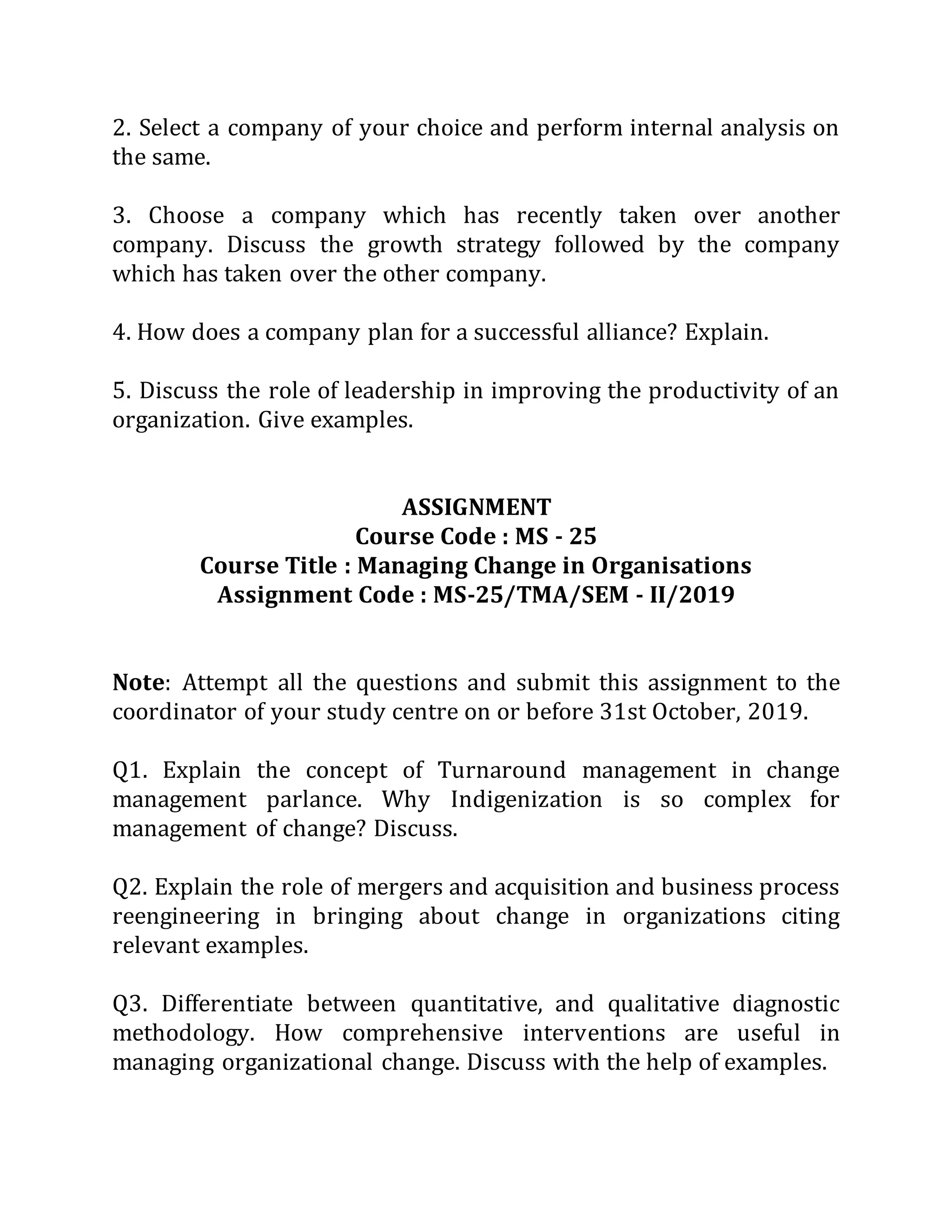 2. Select a company of your choice and perform internal analysis on
the same.
3. Choose a company which has recently taken over another
company. Discuss the growth strategy followed by the company
which has taken over the other company.
4. How does a company plan for a successful alliance? Explain.
5. Discuss the role of leadership in improving the productivity of an
organization. Give examples.
ASSIGNMENT
Course Code : MS - 25
Course Title : Managing Change in Organisations
Assignment Code : MS-25/TMA/SEM - II/2019
Note: Attempt all the questions and submit this assignment to the
coordinator of your study centre on or before 31st October, 2019.
Q1. Explain the concept of Turnaround management in change
management parlance. Why Indigenization is so complex for
management of change? Discuss.
Q2. Explain the role of mergers and acquisition and business process
reengineering in bringing about change in organizations citing
relevant examples.
Q3. Differentiate between quantitative, and qualitative diagnostic
methodology. How comprehensive interventions are useful in
managing organizational change. Discuss with the help of examples.
 