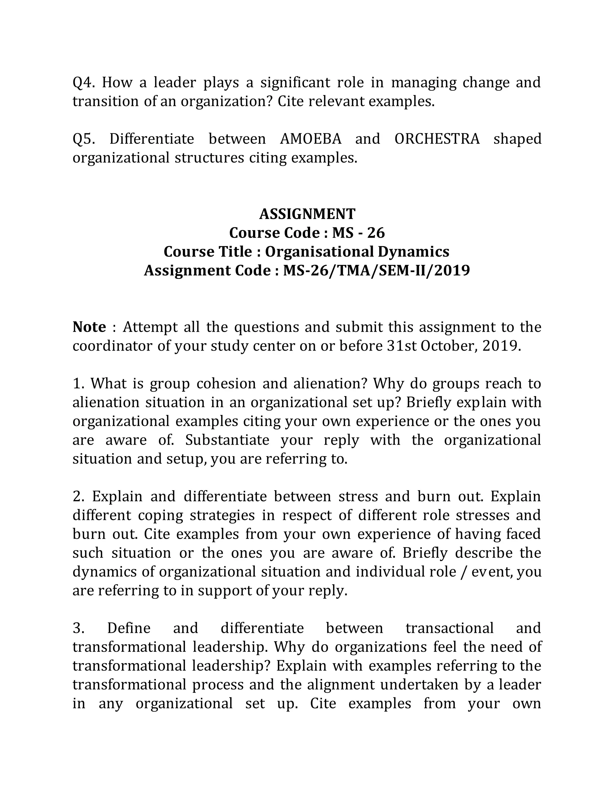 Q4. How a leader plays a significant role in managing change and
transition of an organization? Cite relevant examples.
Q5. Differentiate between AMOEBA and ORCHESTRA shaped
organizational structures citing examples.
ASSIGNMENT
Course Code : MS - 26
Course Title : Organisational Dynamics
Assignment Code : MS-26/TMA/SEM-II/2019
Note : Attempt all the questions and submit this assignment to the
coordinator of your study center on or before 31st October, 2019.
1. What is group cohesion and alienation? Why do groups reach to
alienation situation in an organizational set up? Briefly explain with
organizational examples citing your own experience or the ones you
are aware of. Substantiate your reply with the organizational
situation and setup, you are referring to.
2. Explain and differentiate between stress and burn out. Explain
different coping strategies in respect of different role stresses and
burn out. Cite examples from your own experience of having faced
such situation or the ones you are aware of. Briefly describe the
dynamics of organizational situation and individual role / event, you
are referring to in support of your reply.
3. Define and differentiate between transactional and
transformational leadership. Why do organizations feel the need of
transformational leadership? Explain with examples referring to the
transformational process and the alignment undertaken by a leader
in any organizational set up. Cite examples from your own
 
