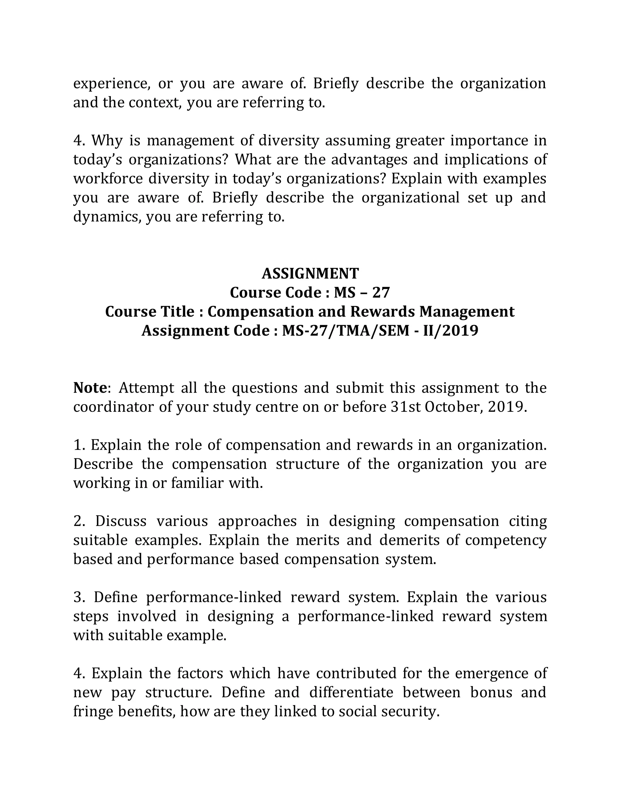 experience, or you are aware of. Briefly describe the organization
and the context, you are referring to.
4. Why is management of diversity assuming greater importance in
today’s organizations? What are the advantages and implications of
workforce diversity in today’s organizations? Explain with examples
you are aware of. Briefly describe the organizational set up and
dynamics, you are referring to.
ASSIGNMENT
Course Code : MS – 27
Course Title : Compensation and Rewards Management
Assignment Code : MS-27/TMA/SEM - II/2019
Note: Attempt all the questions and submit this assignment to the
coordinator of your study centre on or before 31st October, 2019.
1. Explain the role of compensation and rewards in an organization.
Describe the compensation structure of the organization you are
working in or familiar with.
2. Discuss various approaches in designing compensation citing
suitable examples. Explain the merits and demerits of competency
based and performance based compensation system.
3. Define performance-linked reward system. Explain the various
steps involved in designing a performance-linked reward system
with suitable example.
4. Explain the factors which have contributed for the emergence of
new pay structure. Define and differentiate between bonus and
fringe benefits, how are they linked to social security.
 