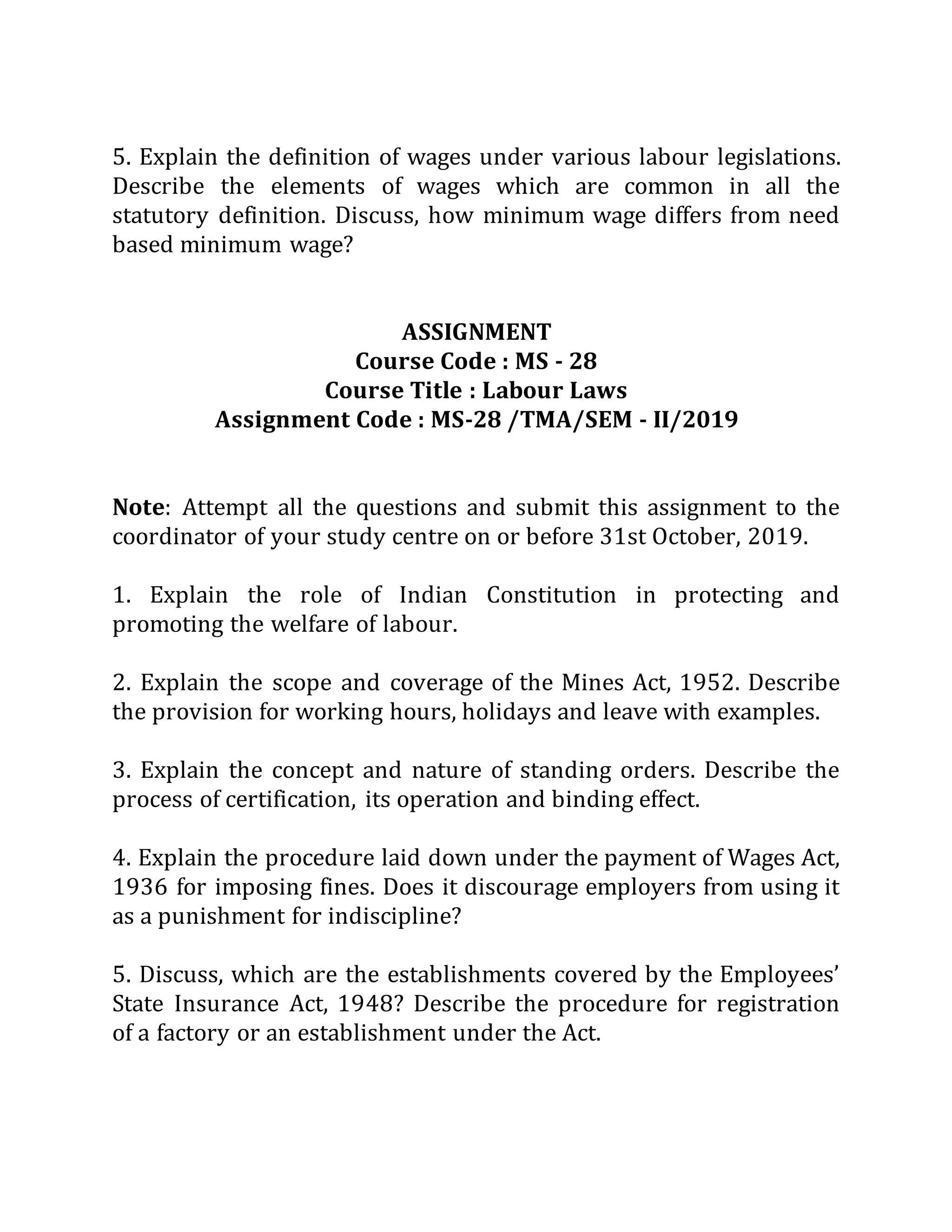 5. Explain the definition of wages under various labour legislations.
Describe the elements of wages which are common in all the
statutory definition. Discuss, how minimum wage differs from need
based minimum wage?
ASSIGNMENT
Course Code : MS - 28
Course Title : Labour Laws
Assignment Code : MS-28 /TMA/SEM - II/2019
Note: Attempt all the questions and submit this assignment to the
coordinator of your study centre on or before 31st October, 2019.
1. Explain the role of Indian Constitution in protecting and
promoting the welfare of labour.
2. Explain the scope and coverage of the Mines Act, 1952. Describe
the provision for working hours, holidays and leave with examples.
3. Explain the concept and nature of standing orders. Describe the
process of certification, its operation and binding effect.
4. Explain the procedure laid down under the payment of Wages Act,
1936 for imposing fines. Does it discourage employers from using it
as a punishment for indiscipline?
5. Discuss, which are the establishments covered by the Employees’
State Insurance Act, 1948? Describe the procedure for registration
of a factory or an establishment under the Act.
 
