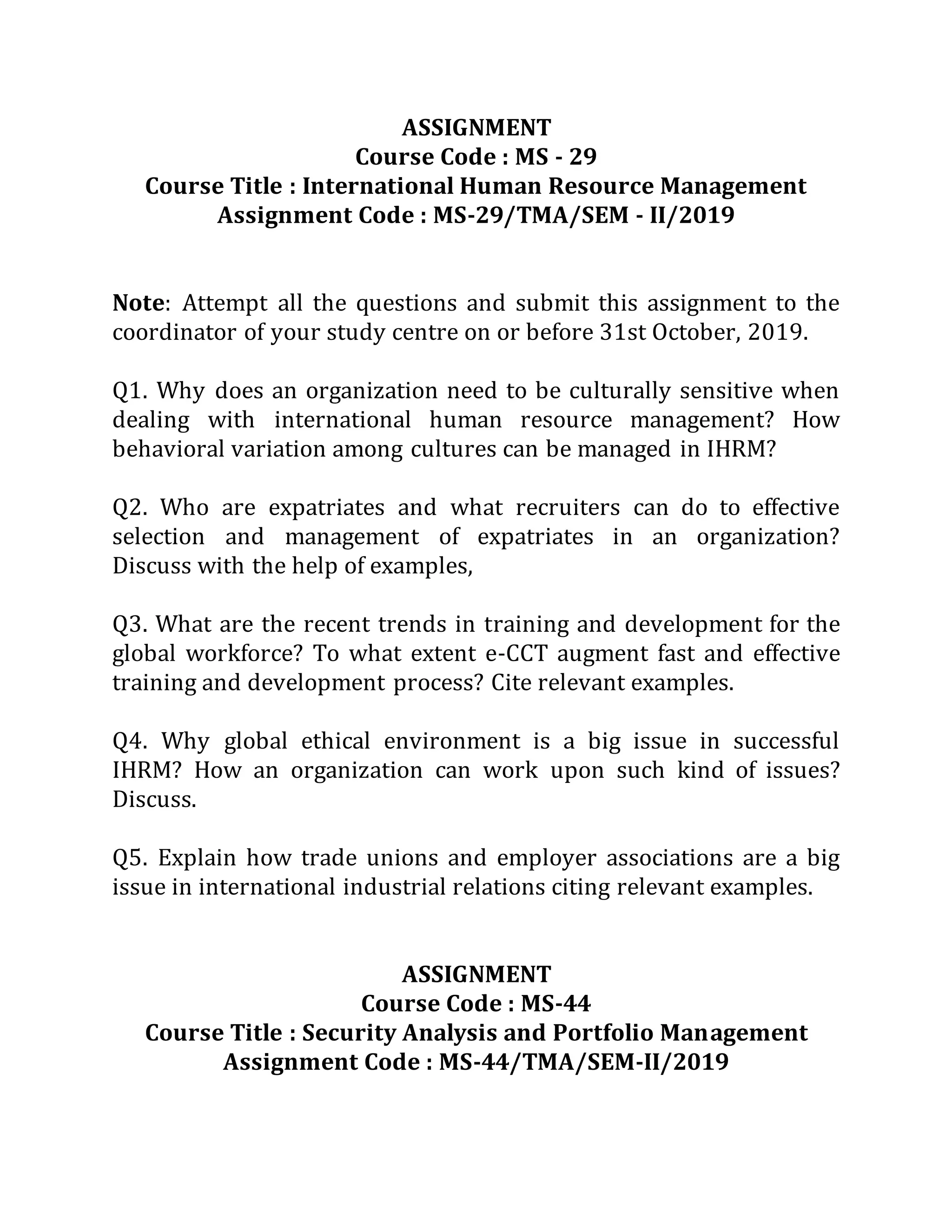 ASSIGNMENT
Course Code : MS - 29
Course Title : International Human Resource Management
Assignment Code : MS-29/TMA/SEM - II/2019
Note: Attempt all the questions and submit this assignment to the
coordinator of your study centre on or before 31st October, 2019.
Q1. Why does an organization need to be culturally sensitive when
dealing with international human resource management? How
behavioral variation among cultures can be managed in IHRM?
Q2. Who are expatriates and what recruiters can do to effective
selection and management of expatriates in an organization?
Discuss with the help of examples,
Q3. What are the recent trends in training and development for the
global workforce? To what extent e-CCT augment fast and effective
training and development process? Cite relevant examples.
Q4. Why global ethical environment is a big issue in successful
IHRM? How an organization can work upon such kind of issues?
Discuss.
Q5. Explain how trade unions and employer associations are a big
issue in international industrial relations citing relevant examples.
ASSIGNMENT
Course Code : MS-44
Course Title : Security Analysis and Portfolio Management
Assignment Code : MS-44/TMA/SEM-II/2019
 