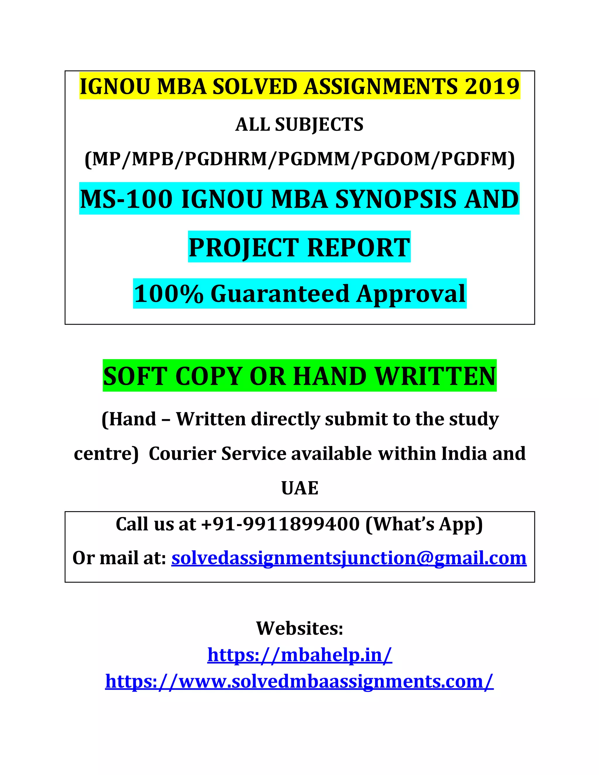 IGNOU MBA SOLVED ASSIGNMENTS 2019
ALL SUBJECTS
(MP/MPB/PGDHRM/PGDMM/PGDOM/PGDFM)
MS-100 IGNOU MBA SYNOPSIS AND
PROJECT REPORT
100% Guaranteed Approval
SOFT COPY OR HAND WRITTEN
(Hand – Written directly submit to the study
centre) Courier Service available within India and
UAE
Call us at +91-9911899400 (What’s App)
Or mail at: solvedassignmentsjunction@gmail.com
Websites:
https://mbahelp.in/
https://www.solvedmbaassignments.com/
 