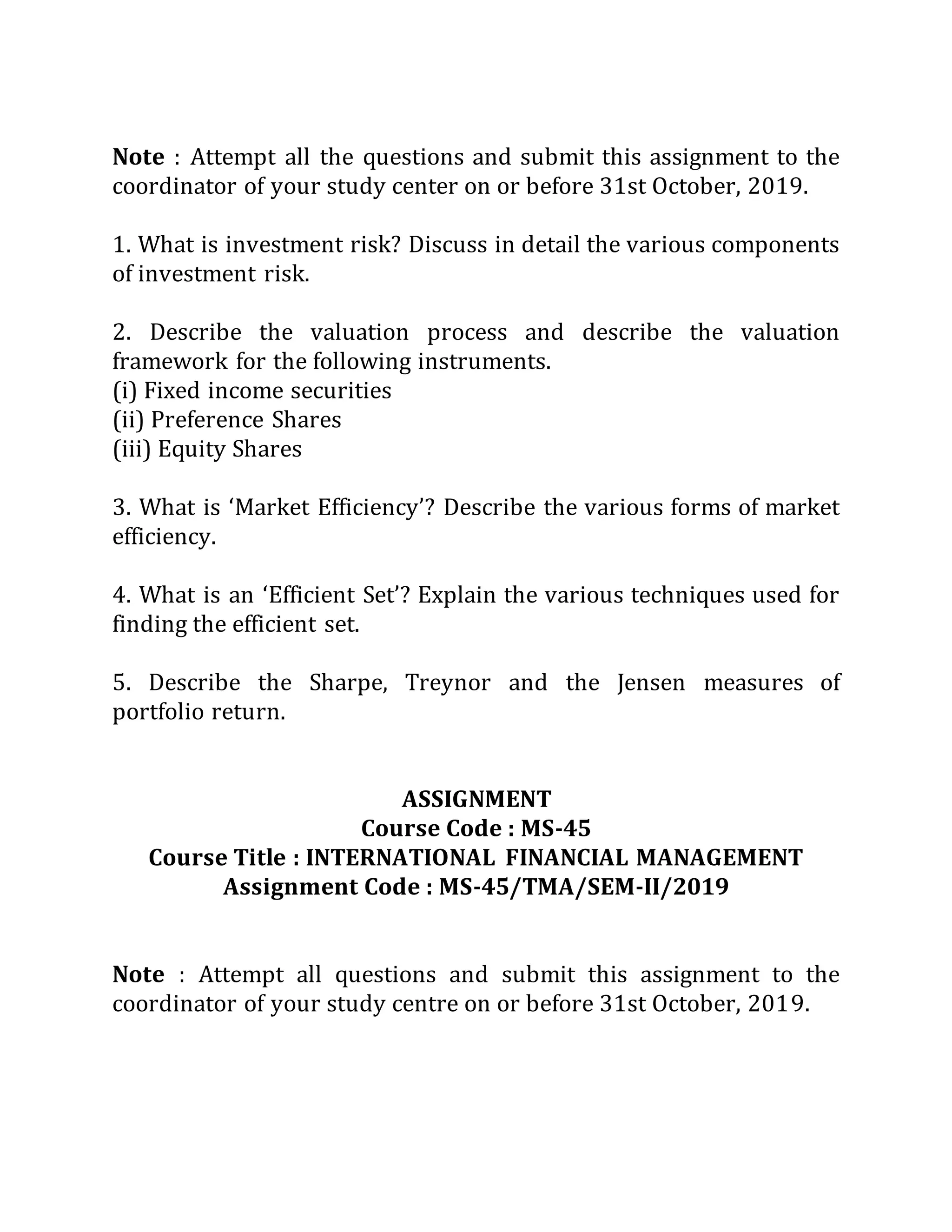 Note : Attempt all the questions and submit this assignment to the
coordinator of your study center on or before 31st October, 2019.
1. What is investment risk? Discuss in detail the various components
of investment risk.
2. Describe the valuation process and describe the valuation
framework for the following instruments.
(i) Fixed income securities
(ii) Preference Shares
(iii) Equity Shares
3. What is ‘Market Efficiency’? Describe the various forms of market
efficiency.
4. What is an ‘Efficient Set’? Explain the various techniques used for
finding the efficient set.
5. Describe the Sharpe, Treynor and the Jensen measures of
portfolio return.
ASSIGNMENT
Course Code : MS-45
Course Title : INTERNATIONAL FINANCIAL MANAGEMENT
Assignment Code : MS-45/TMA/SEM-II/2019
Note : Attempt all questions and submit this assignment to the
coordinator of your study centre on or before 31st October, 2019.
 