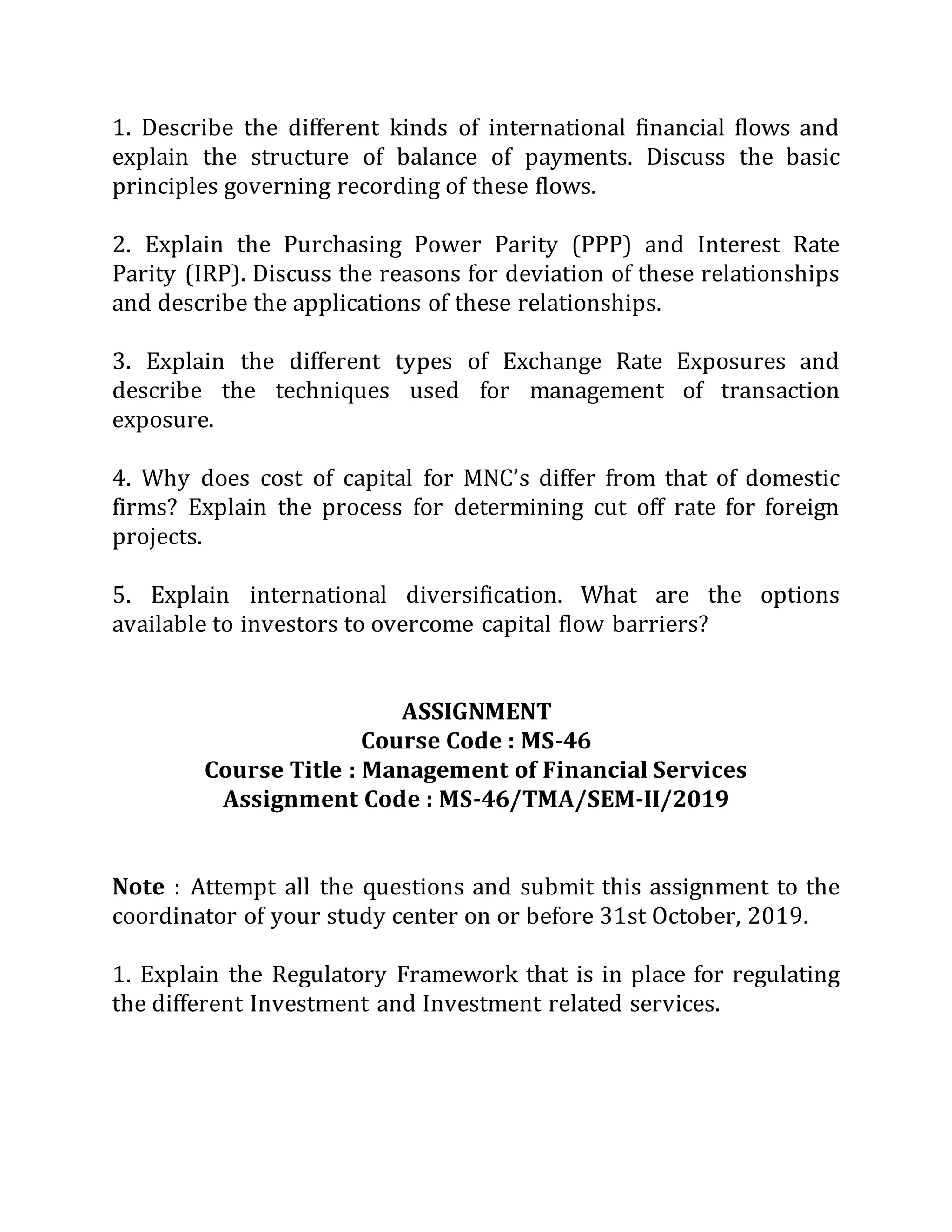 1. Describe the different kinds of international financial flows and
explain the structure of balance of payments. Discuss the basic
principles governing recording of these flows.
2. Explain the Purchasing Power Parity (PPP) and Interest Rate
Parity (IRP). Discuss the reasons for deviation of these relationships
and describe the applications of these relationships.
3. Explain the different types of Exchange Rate Exposures and
describe the techniques used for management of transaction
exposure.
4. Why does cost of capital for MNC’s differ from that of domestic
firms? Explain the process for determining cut off rate for foreign
projects.
5. Explain international diversification. What are the options
available to investors to overcome capital flow barriers?
ASSIGNMENT
Course Code : MS-46
Course Title : Management of Financial Services
Assignment Code : MS-46/TMA/SEM-II/2019
Note : Attempt all the questions and submit this assignment to the
coordinator of your study center on or before 31st October, 2019.
1. Explain the Regulatory Framework that is in place for regulating
the different Investment and Investment related services.
 