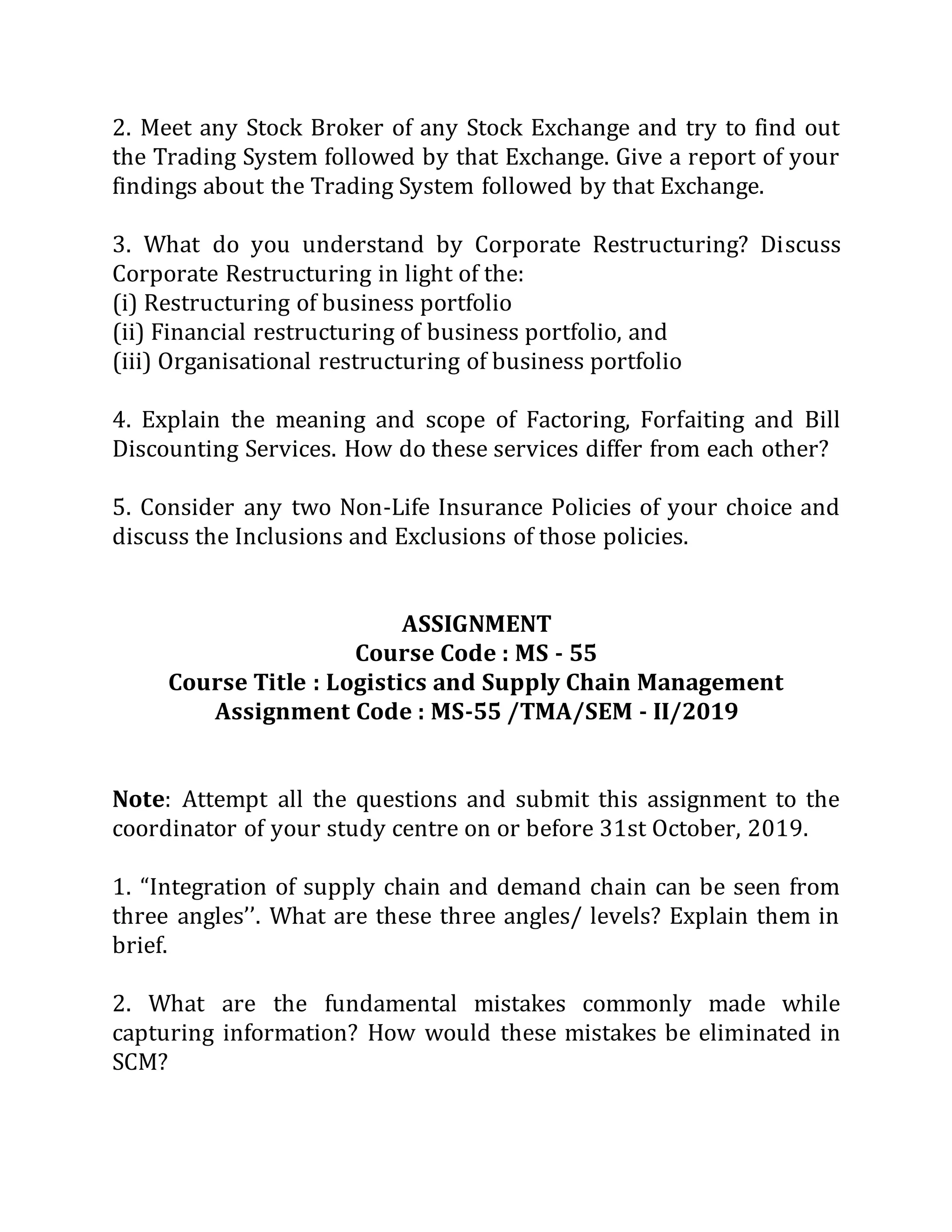 2. Meet any Stock Broker of any Stock Exchange and try to find out
the Trading System followed by that Exchange. Give a report of your
findings about the Trading System followed by that Exchange.
3. What do you understand by Corporate Restructuring? Discuss
Corporate Restructuring in light of the:
(i) Restructuring of business portfolio
(ii) Financial restructuring of business portfolio, and
(iii) Organisational restructuring of business portfolio
4. Explain the meaning and scope of Factoring, Forfaiting and Bill
Discounting Services. How do these services differ from each other?
5. Consider any two Non-Life Insurance Policies of your choice and
discuss the Inclusions and Exclusions of those policies.
ASSIGNMENT
Course Code : MS - 55
Course Title : Logistics and Supply Chain Management
Assignment Code : MS-55 /TMA/SEM - II/2019
Note: Attempt all the questions and submit this assignment to the
coordinator of your study centre on or before 31st October, 2019.
1. “Integration of supply chain and demand chain can be seen from
three angles’’. What are these three angles/ levels? Explain them in
brief.
2. What are the fundamental mistakes commonly made while
capturing information? How would these mistakes be eliminated in
SCM?
 