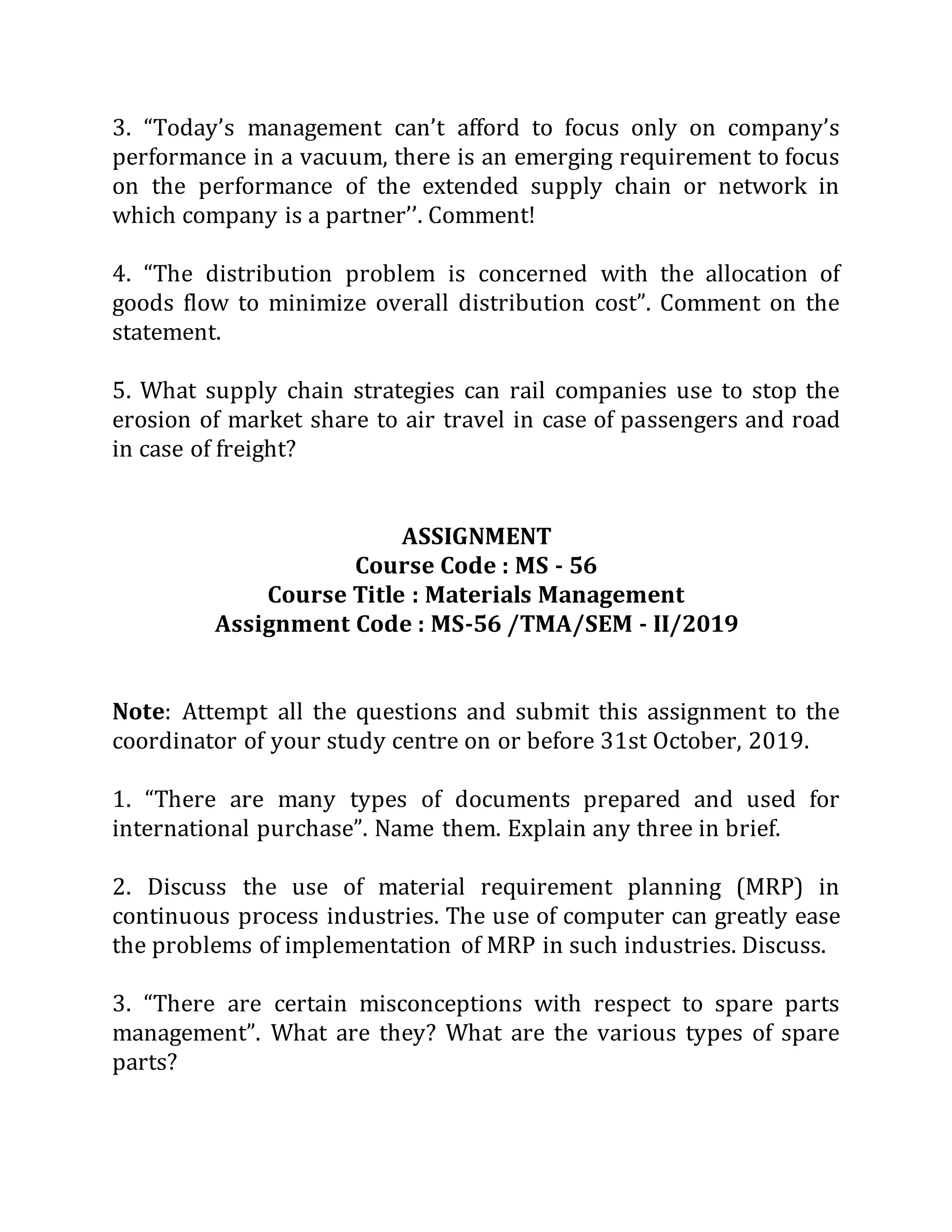 3. “Today’s management can’t afford to focus only on company’s
performance in a vacuum, there is an emerging requirement to focus
on the performance of the extended supply chain or network in
which company is a partner’’. Comment!
4. “The distribution problem is concerned with the allocation of
goods flow to minimize overall distribution cost”. Comment on the
statement.
5. What supply chain strategies can rail companies use to stop the
erosion of market share to air travel in case of passengers and road
in case of freight?
ASSIGNMENT
Course Code : MS - 56
Course Title : Materials Management
Assignment Code : MS-56 /TMA/SEM - II/2019
Note: Attempt all the questions and submit this assignment to the
coordinator of your study centre on or before 31st October, 2019.
1. “There are many types of documents prepared and used for
international purchase”. Name them. Explain any three in brief.
2. Discuss the use of material requirement planning (MRP) in
continuous process industries. The use of computer can greatly ease
the problems of implementation of MRP in such industries. Discuss.
3. “There are certain misconceptions with respect to spare parts
management”. What are they? What are the various types of spare
parts?
 
