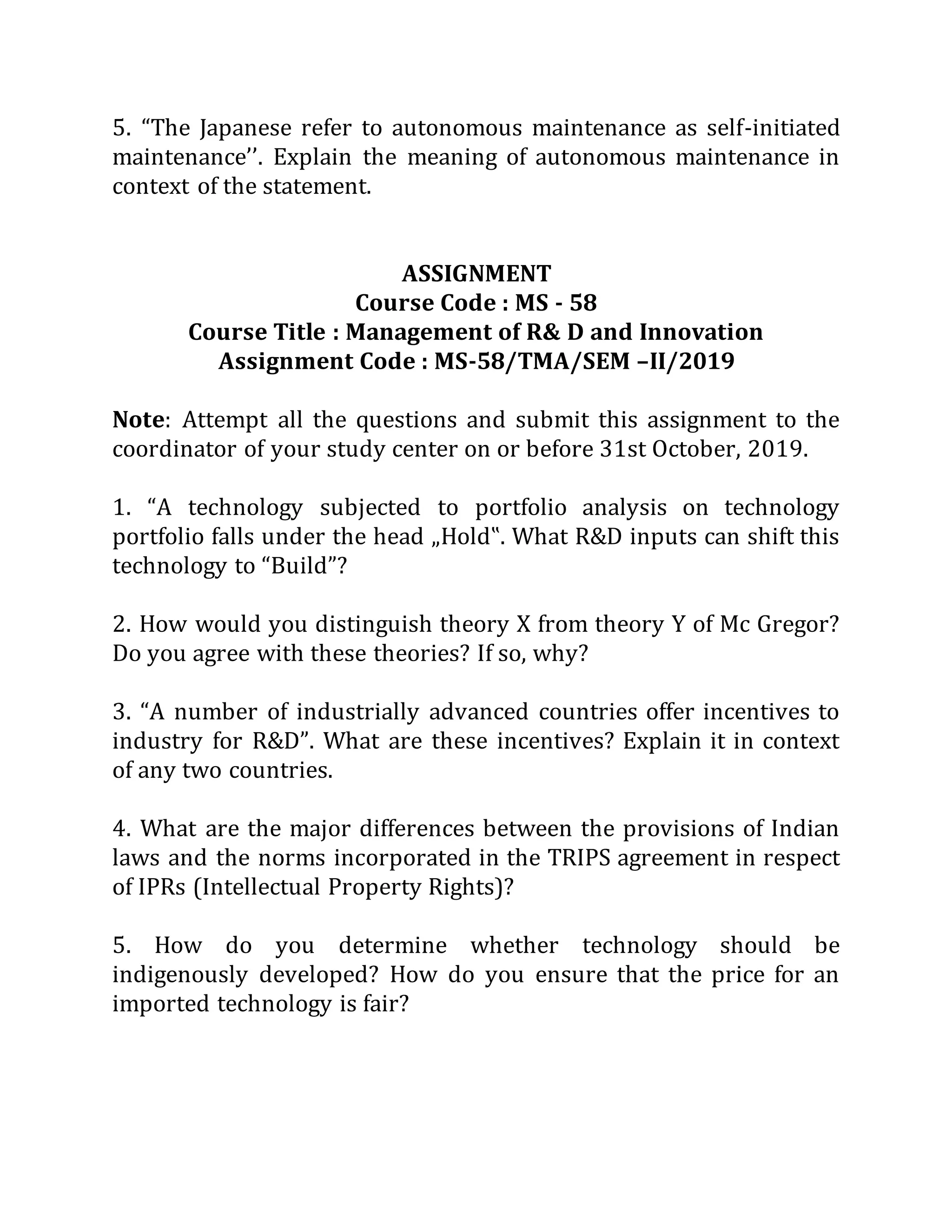 5. “The Japanese refer to autonomous maintenance as self-initiated
maintenance’’. Explain the meaning of autonomous maintenance in
context of the statement.
ASSIGNMENT
Course Code : MS - 58
Course Title : Management of R& D and Innovation
Assignment Code : MS-58/TMA/SEM –II/2019
Note: Attempt all the questions and submit this assignment to the
coordinator of your study center on or before 31st October, 2019.
1. “A technology subjected to portfolio analysis on technology
portfolio falls under the head „Hold‟. What R&D inputs can shift this
technology to “Build”?
2. How would you distinguish theory X from theory Y of Mc Gregor?
Do you agree with these theories? If so, why?
3. “A number of industrially advanced countries offer incentives to
industry for R&D”. What are these incentives? Explain it in context
of any two countries.
4. What are the major differences between the provisions of Indian
laws and the norms incorporated in the TRIPS agreement in respect
of IPRs (Intellectual Property Rights)?
5. How do you determine whether technology should be
indigenously developed? How do you ensure that the price for an
imported technology is fair?
 
