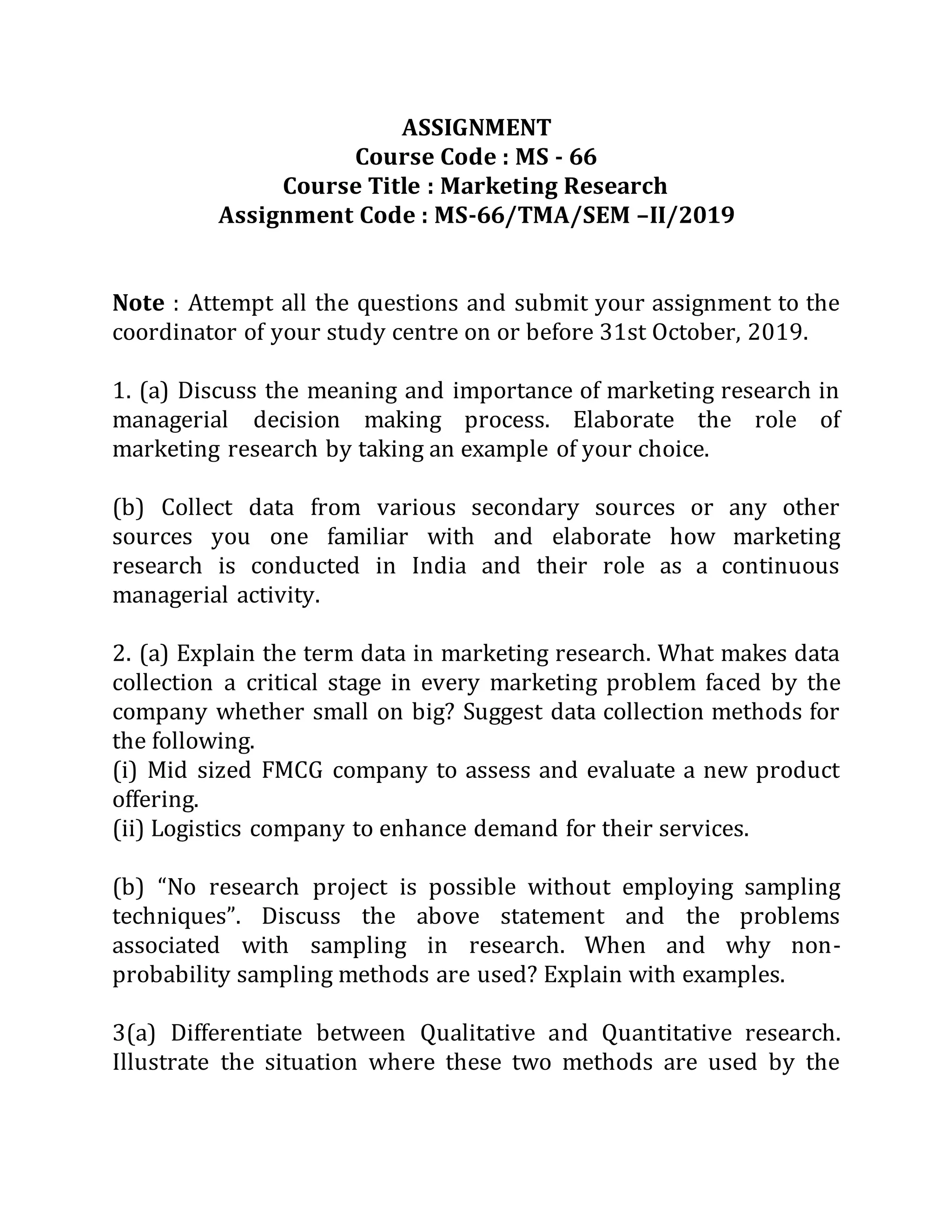 ASSIGNMENT
Course Code : MS - 66
Course Title : Marketing Research
Assignment Code : MS-66/TMA/SEM –II/2019
Note : Attempt all the questions and submit your assignment to the
coordinator of your study centre on or before 31st October, 2019.
1. (a) Discuss the meaning and importance of marketing research in
managerial decision making process. Elaborate the role of
marketing research by taking an example of your choice.
(b) Collect data from various secondary sources or any other
sources you one familiar with and elaborate how marketing
research is conducted in India and their role as a continuous
managerial activity.
2. (a) Explain the term data in marketing research. What makes data
collection a critical stage in every marketing problem faced by the
company whether small on big? Suggest data collection methods for
the following.
(i) Mid sized FMCG company to assess and evaluate a new product
offering.
(ii) Logistics company to enhance demand for their services.
(b) “No research project is possible without employing sampling
techniques”. Discuss the above statement and the problems
associated with sampling in research. When and why non-
probability sampling methods are used? Explain with examples.
3(a) Differentiate between Qualitative and Quantitative research.
Illustrate the situation where these two methods are used by the
 