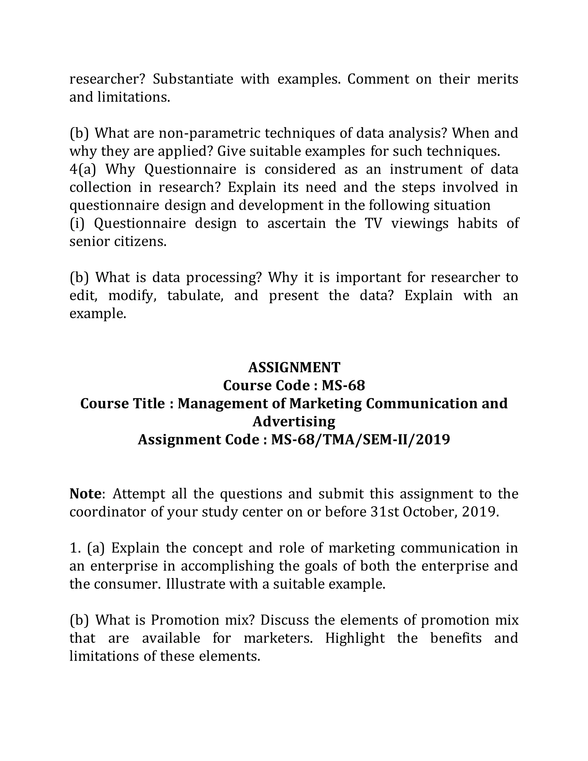 researcher? Substantiate with examples. Comment on their merits
and limitations.
(b) What are non-parametric techniques of data analysis? When and
why they are applied? Give suitable examples for such techniques.
4(a) Why Questionnaire is considered as an instrument of data
collection in research? Explain its need and the steps involved in
questionnaire design and development in the following situation
(i) Questionnaire design to ascertain the TV viewings habits of
senior citizens.
(b) What is data processing? Why it is important for researcher to
edit, modify, tabulate, and present the data? Explain with an
example.
ASSIGNMENT
Course Code : MS-68
Course Title : Management of Marketing Communication and
Advertising
Assignment Code : MS-68/TMA/SEM-II/2019
Note: Attempt all the questions and submit this assignment to the
coordinator of your study center on or before 31st October, 2019.
1. (a) Explain the concept and role of marketing communication in
an enterprise in accomplishing the goals of both the enterprise and
the consumer. Illustrate with a suitable example.
(b) What is Promotion mix? Discuss the elements of promotion mix
that are available for marketers. Highlight the benefits and
limitations of these elements.
 