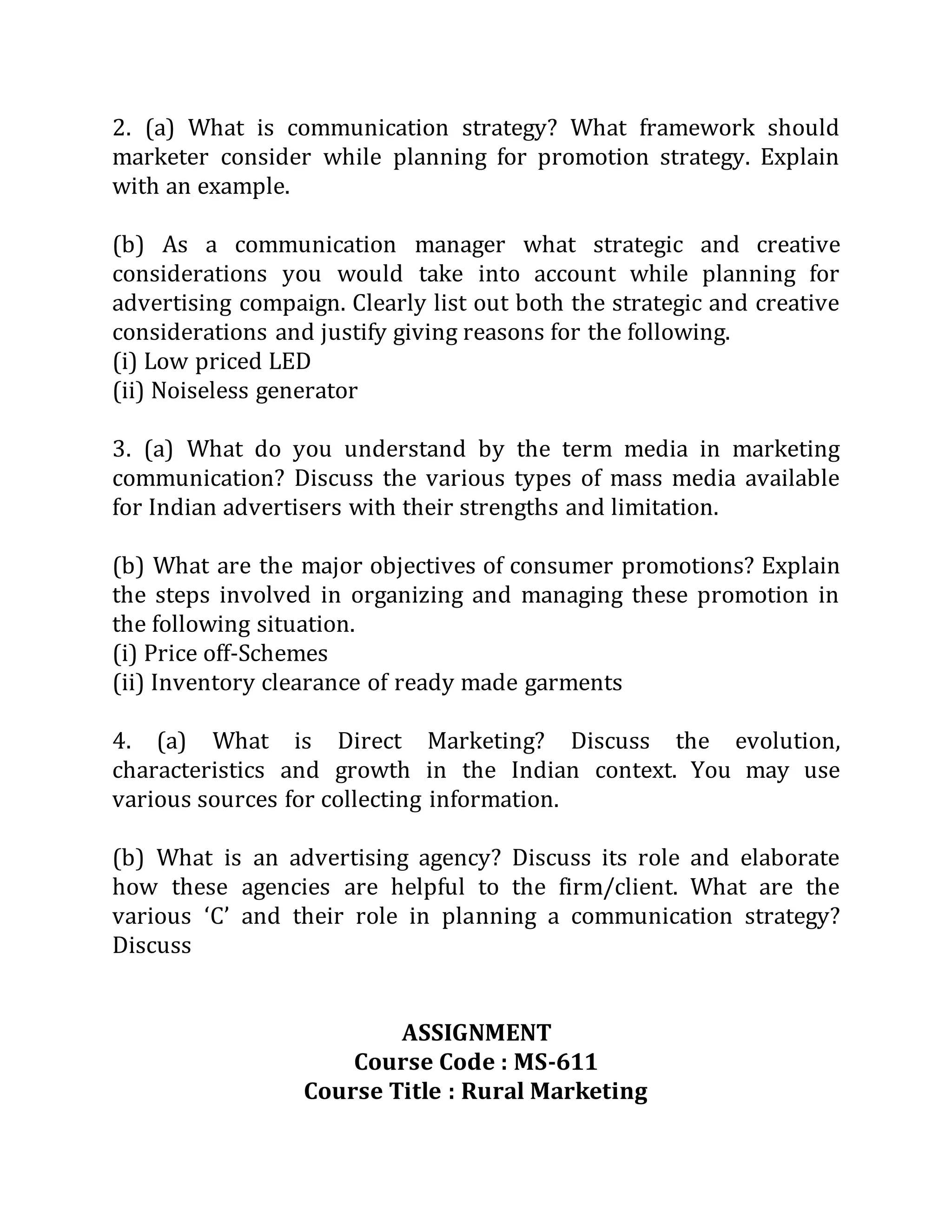 2. (a) What is communication strategy? What framework should
marketer consider while planning for promotion strategy. Explain
with an example.
(b) As a communication manager what strategic and creative
considerations you would take into account while planning for
advertising compaign. Clearly list out both the strategic and creative
considerations and justify giving reasons for the following.
(i) Low priced LED
(ii) Noiseless generator
3. (a) What do you understand by the term media in marketing
communication? Discuss the various types of mass media available
for Indian advertisers with their strengths and limitation.
(b) What are the major objectives of consumer promotions? Explain
the steps involved in organizing and managing these promotion in
the following situation.
(i) Price off-Schemes
(ii) Inventory clearance of ready made garments
4. (a) What is Direct Marketing? Discuss the evolution,
characteristics and growth in the Indian context. You may use
various sources for collecting information.
(b) What is an advertising agency? Discuss its role and elaborate
how these agencies are helpful to the firm/client. What are the
various ‘C’ and their role in planning a communication strategy?
Discuss
ASSIGNMENT
Course Code : MS-611
Course Title : Rural Marketing
 