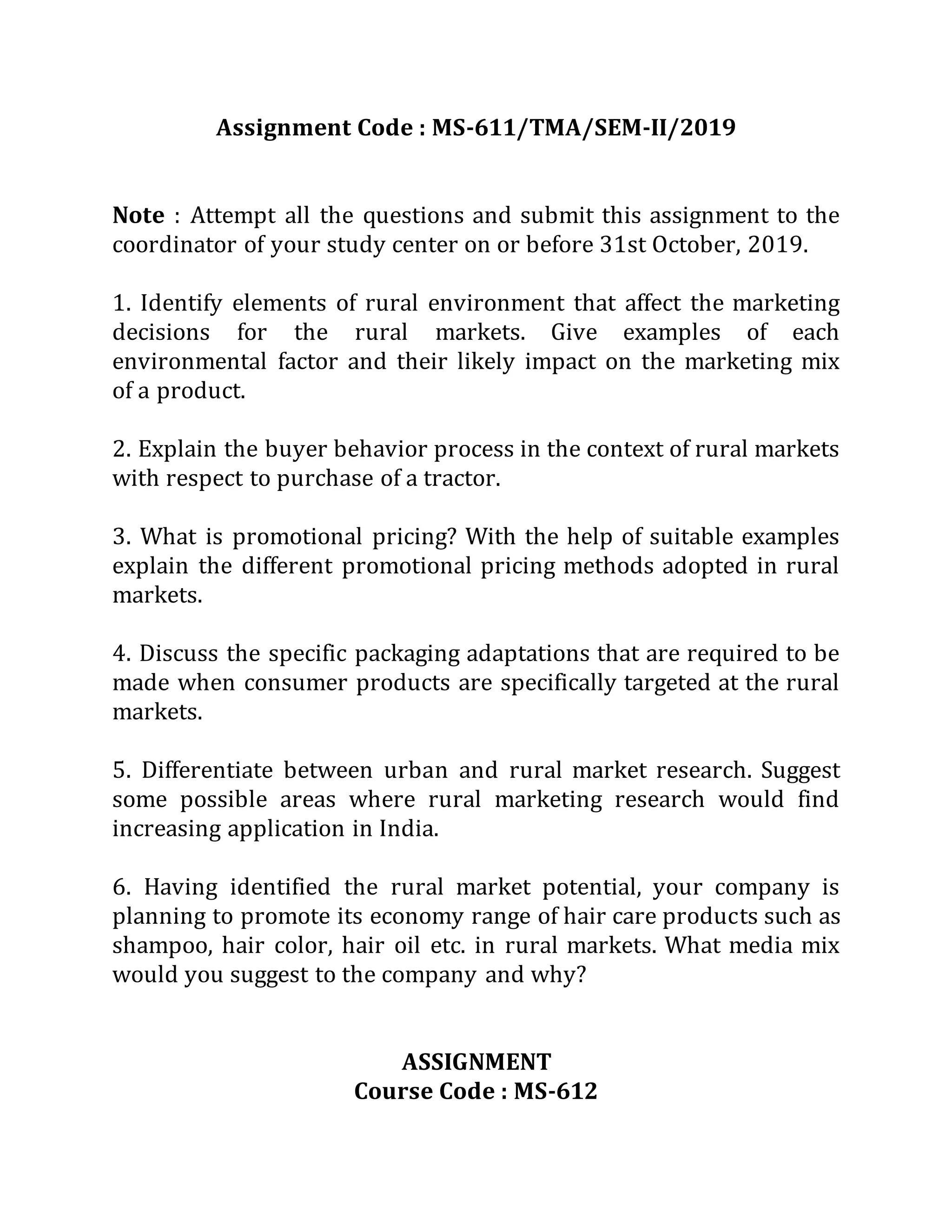 Assignment Code : MS-611/TMA/SEM-II/2019
Note : Attempt all the questions and submit this assignment to the
coordinator of your study center on or before 31st October, 2019.
1. Identify elements of rural environment that affect the marketing
decisions for the rural markets. Give examples of each
environmental factor and their likely impact on the marketing mix
of a product.
2. Explain the buyer behavior process in the context of rural markets
with respect to purchase of a tractor.
3. What is promotional pricing? With the help of suitable examples
explain the different promotional pricing methods adopted in rural
markets.
4. Discuss the specific packaging adaptations that are required to be
made when consumer products are specifically targeted at the rural
markets.
5. Differentiate between urban and rural market research. Suggest
some possible areas where rural marketing research would find
increasing application in India.
6. Having identified the rural market potential, your company is
planning to promote its economy range of hair care products such as
shampoo, hair color, hair oil etc. in rural markets. What media mix
would you suggest to the company and why?
ASSIGNMENT
Course Code : MS-612
 