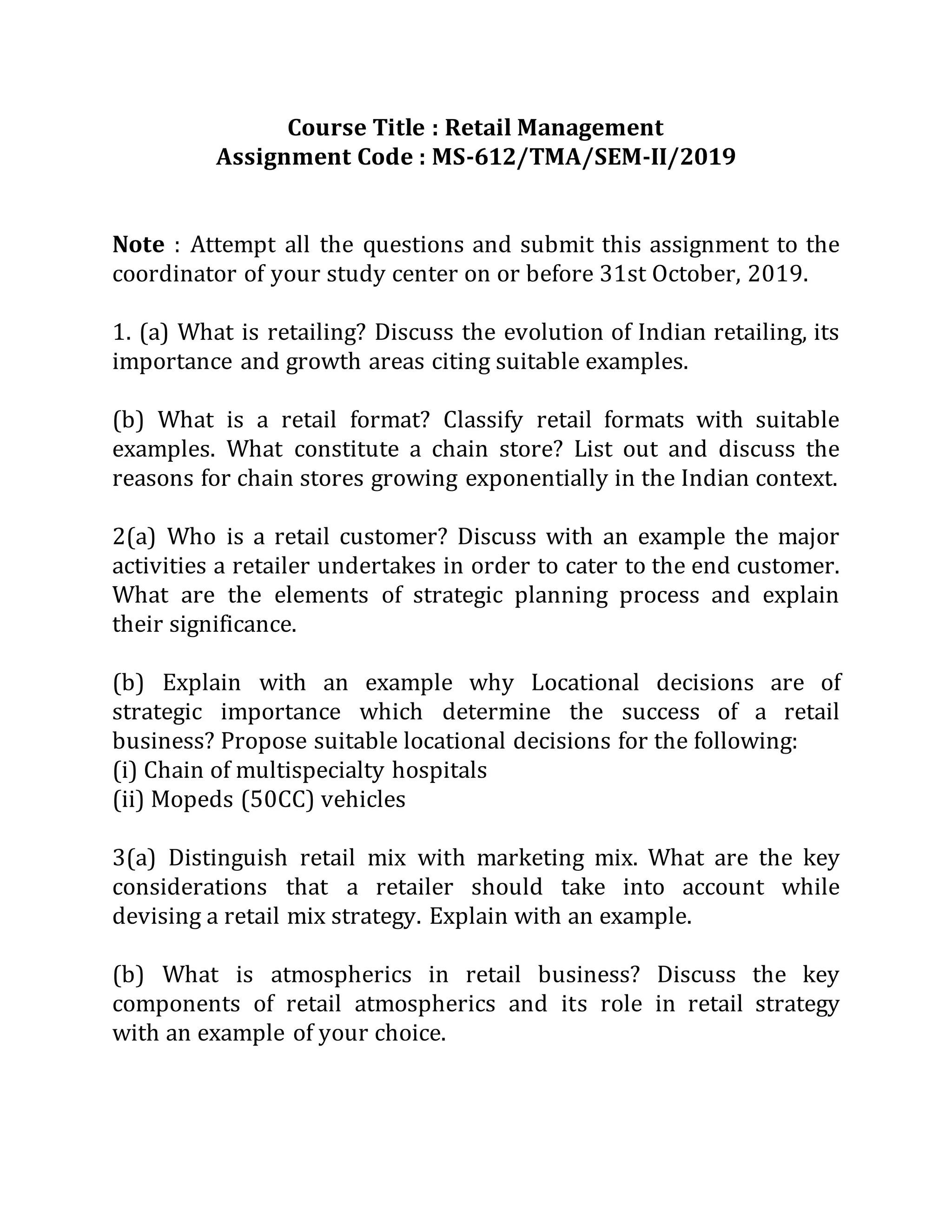 Course Title : Retail Management
Assignment Code : MS-612/TMA/SEM-II/2019
Note : Attempt all the questions and submit this assignment to the
coordinator of your study center on or before 31st October, 2019.
1. (a) What is retailing? Discuss the evolution of Indian retailing, its
importance and growth areas citing suitable examples.
(b) What is a retail format? Classify retail formats with suitable
examples. What constitute a chain store? List out and discuss the
reasons for chain stores growing exponentially in the Indian context.
2(a) Who is a retail customer? Discuss with an example the major
activities a retailer undertakes in order to cater to the end customer.
What are the elements of strategic planning process and explain
their significance.
(b) Explain with an example why Locational decisions are of
strategic importance which determine the success of a retail
business? Propose suitable locational decisions for the following:
(i) Chain of multispecialty hospitals
(ii) Mopeds (50CC) vehicles
3(a) Distinguish retail mix with marketing mix. What are the key
considerations that a retailer should take into account while
devising a retail mix strategy. Explain with an example.
(b) What is atmospherics in retail business? Discuss the key
components of retail atmospherics and its role in retail strategy
with an example of your choice.
 