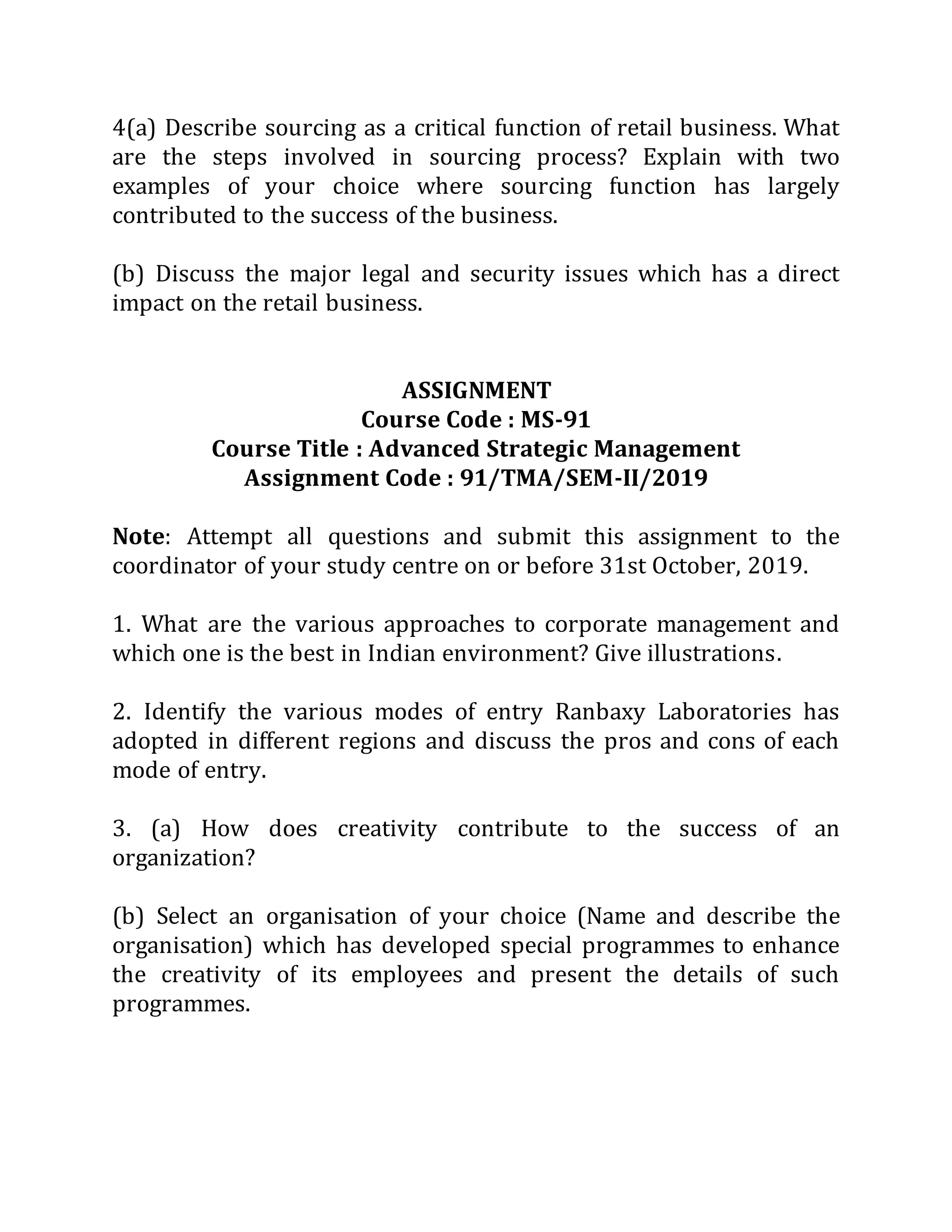 4(a) Describe sourcing as a critical function of retail business. What
are the steps involved in sourcing process? Explain with two
examples of your choice where sourcing function has largely
contributed to the success of the business.
(b) Discuss the major legal and security issues which has a direct
impact on the retail business.
ASSIGNMENT
Course Code : MS-91
Course Title : Advanced Strategic Management
Assignment Code : 91/TMA/SEM-II/2019
Note: Attempt all questions and submit this assignment to the
coordinator of your study centre on or before 31st October, 2019.
1. What are the various approaches to corporate management and
which one is the best in Indian environment? Give illustrations.
2. Identify the various modes of entry Ranbaxy Laboratories has
adopted in different regions and discuss the pros and cons of each
mode of entry.
3. (a) How does creativity contribute to the success of an
organization?
(b) Select an organisation of your choice (Name and describe the
organisation) which has developed special programmes to enhance
the creativity of its employees and present the details of such
programmes.
 