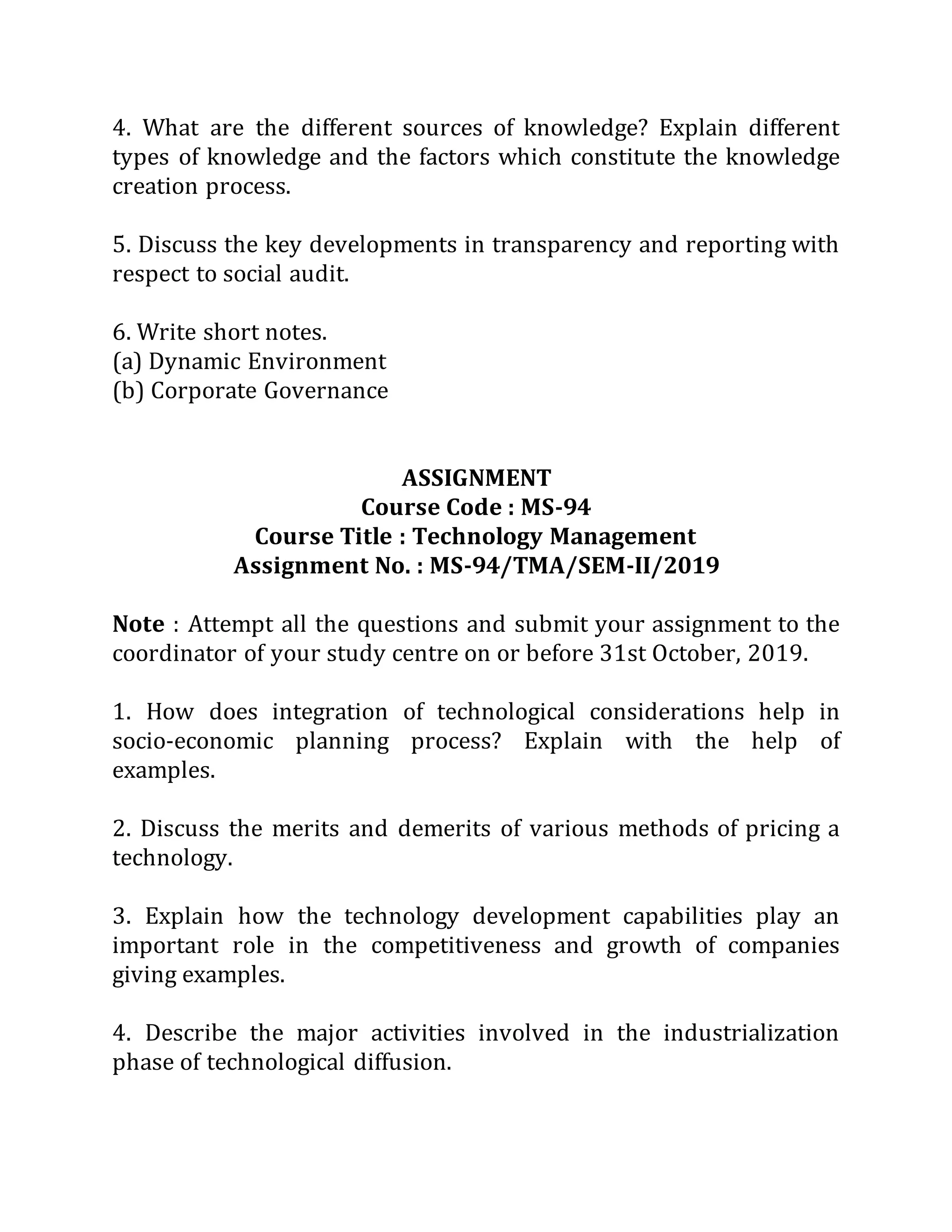 4. What are the different sources of knowledge? Explain different
types of knowledge and the factors which constitute the knowledge
creation process.
5. Discuss the key developments in transparency and reporting with
respect to social audit.
6. Write short notes.
(a) Dynamic Environment
(b) Corporate Governance
ASSIGNMENT
Course Code : MS-94
Course Title : Technology Management
Assignment No. : MS-94/TMA/SEM-II/2019
Note : Attempt all the questions and submit your assignment to the
coordinator of your study centre on or before 31st October, 2019.
1. How does integration of technological considerations help in
socio-economic planning process? Explain with the help of
examples.
2. Discuss the merits and demerits of various methods of pricing a
technology.
3. Explain how the technology development capabilities play an
important role in the competitiveness and growth of companies
giving examples.
4. Describe the major activities involved in the industrialization
phase of technological diffusion.
 