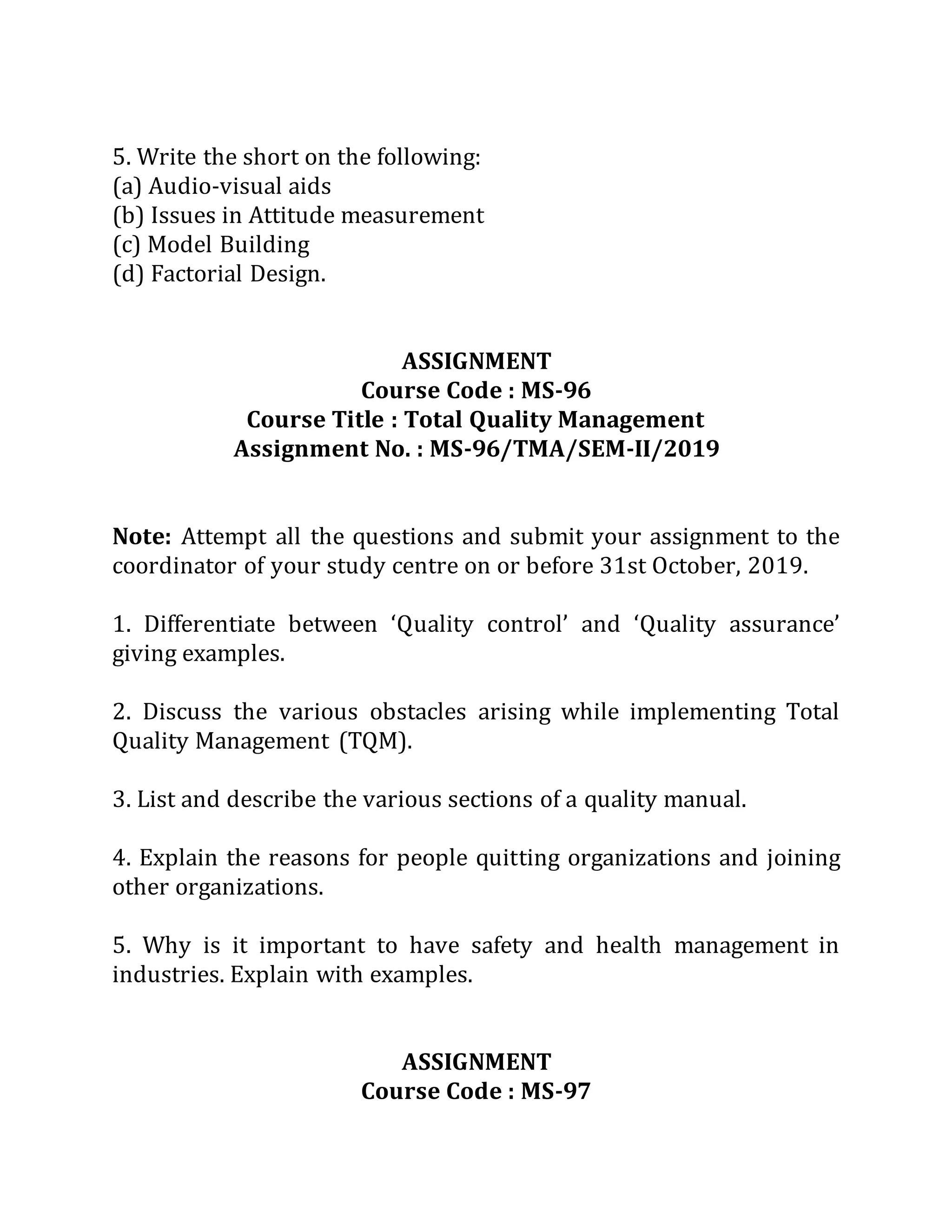 5. Write the short on the following:
(a) Audio-visual aids
(b) Issues in Attitude measurement
(c) Model Building
(d) Factorial Design.
ASSIGNMENT
Course Code : MS-96
Course Title : Total Quality Management
Assignment No. : MS-96/TMA/SEM-II/2019
Note: Attempt all the questions and submit your assignment to the
coordinator of your study centre on or before 31st October, 2019.
1. Differentiate between ‘Quality control’ and ‘Quality assurance’
giving examples.
2. Discuss the various obstacles arising while implementing Total
Quality Management (TQM).
3. List and describe the various sections of a quality manual.
4. Explain the reasons for people quitting organizations and joining
other organizations.
5. Why is it important to have safety and health management in
industries. Explain with examples.
ASSIGNMENT
Course Code : MS-97
 