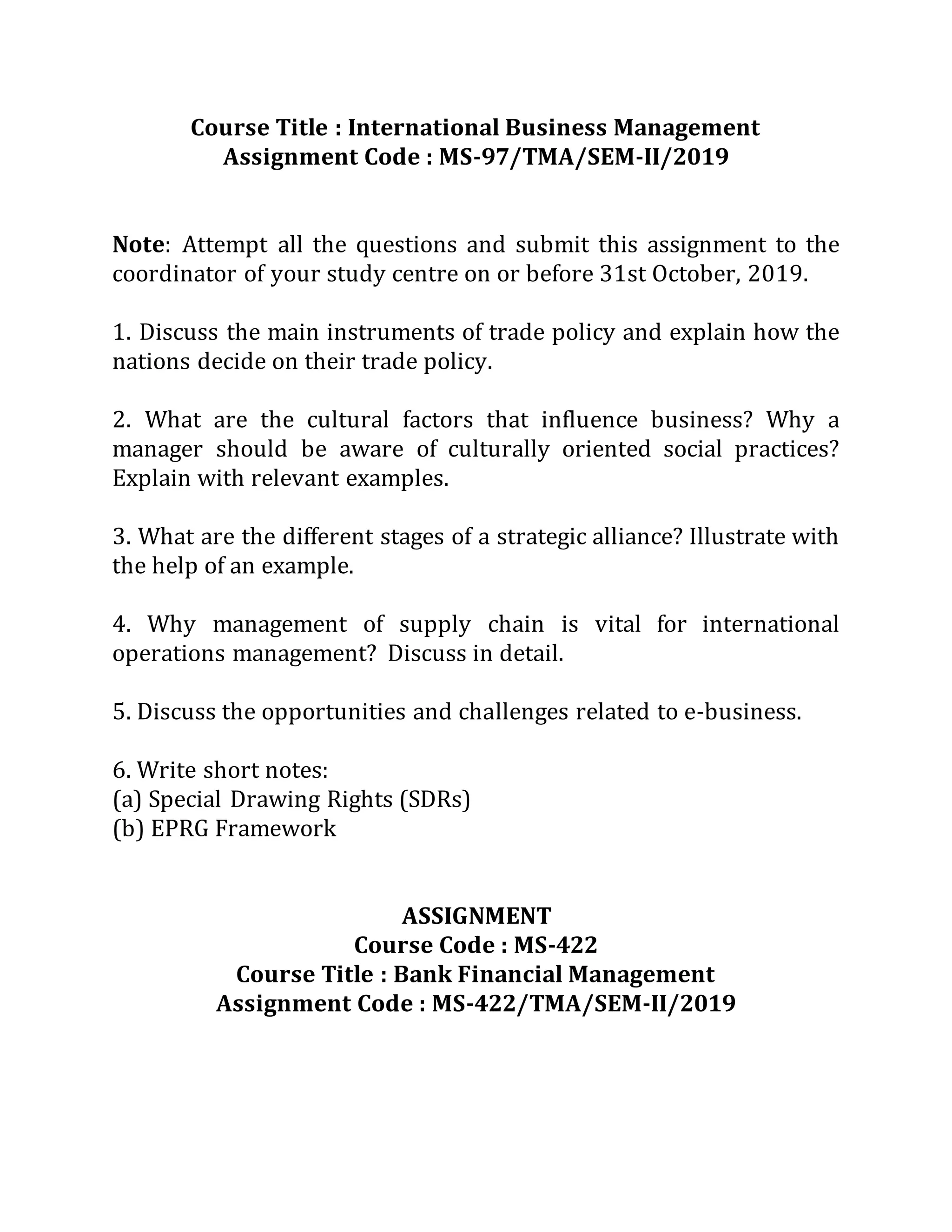 Course Title : International Business Management
Assignment Code : MS-97/TMA/SEM-II/2019
Note: Attempt all the questions and submit this assignment to the
coordinator of your study centre on or before 31st October, 2019.
1. Discuss the main instruments of trade policy and explain how the
nations decide on their trade policy.
2. What are the cultural factors that influence business? Why a
manager should be aware of culturally oriented social practices?
Explain with relevant examples.
3. What are the different stages of a strategic alliance? Illustrate with
the help of an example.
4. Why management of supply chain is vital for international
operations management? Discuss in detail.
5. Discuss the opportunities and challenges related to e-business.
6. Write short notes:
(a) Special Drawing Rights (SDRs)
(b) EPRG Framework
ASSIGNMENT
Course Code : MS-422
Course Title : Bank Financial Management
Assignment Code : MS-422/TMA/SEM-II/2019
 