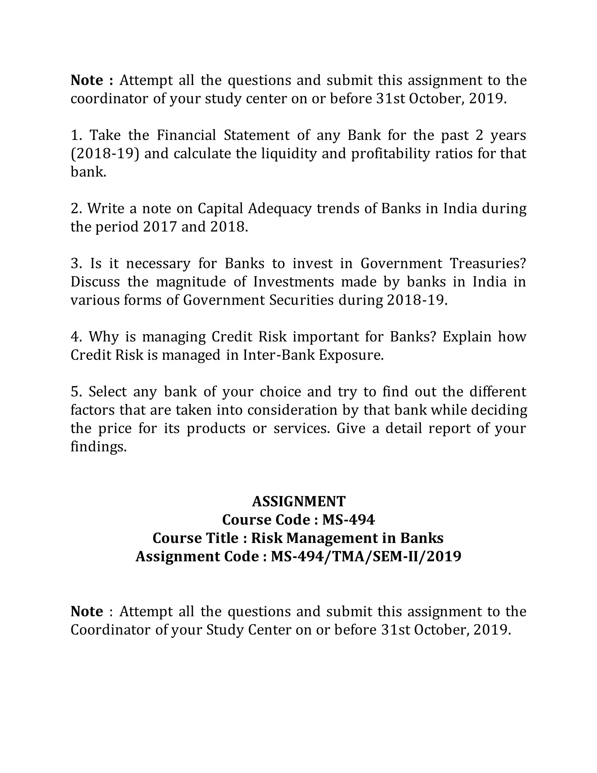 Note : Attempt all the questions and submit this assignment to the
coordinator of your study center on or before 31st October, 2019.
1. Take the Financial Statement of any Bank for the past 2 years
(2018-19) and calculate the liquidity and profitability ratios for that
bank.
2. Write a note on Capital Adequacy trends of Banks in India during
the period 2017 and 2018.
3. Is it necessary for Banks to invest in Government Treasuries?
Discuss the magnitude of Investments made by banks in India in
various forms of Government Securities during 2018-19.
4. Why is managing Credit Risk important for Banks? Explain how
Credit Risk is managed in Inter-Bank Exposure.
5. Select any bank of your choice and try to find out the different
factors that are taken into consideration by that bank while deciding
the price for its products or services. Give a detail report of your
findings.
ASSIGNMENT
Course Code : MS-494
Course Title : Risk Management in Banks
Assignment Code : MS-494/TMA/SEM-II/2019
Note : Attempt all the questions and submit this assignment to the
Coordinator of your Study Center on or before 31st October, 2019.
 