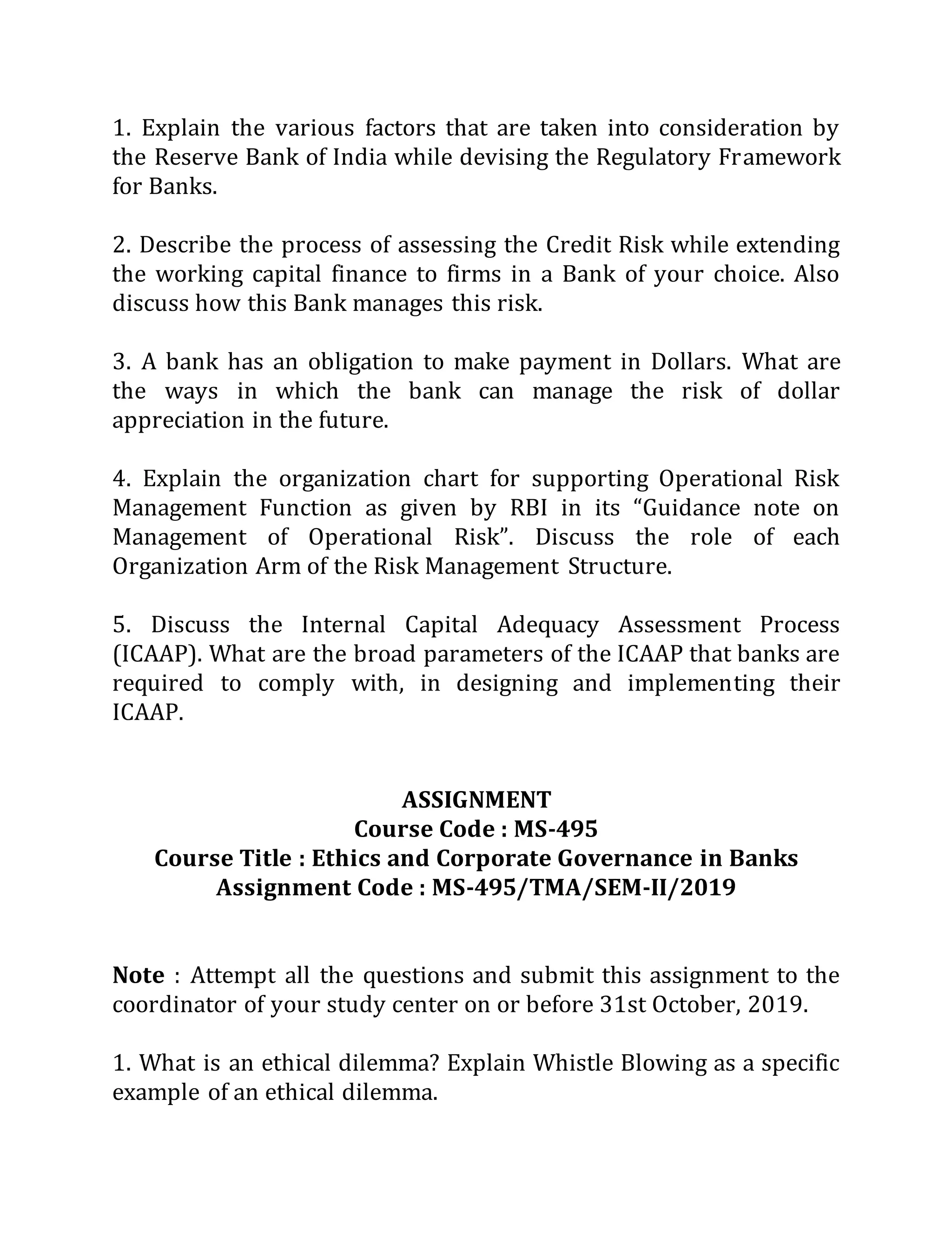 1. Explain the various factors that are taken into consideration by
the Reserve Bank of India while devising the Regulatory Framework
for Banks.
2. Describe the process of assessing the Credit Risk while extending
the working capital finance to firms in a Bank of your choice. Also
discuss how this Bank manages this risk.
3. A bank has an obligation to make payment in Dollars. What are
the ways in which the bank can manage the risk of dollar
appreciation in the future.
4. Explain the organization chart for supporting Operational Risk
Management Function as given by RBI in its “Guidance note on
Management of Operational Risk”. Discuss the role of each
Organization Arm of the Risk Management Structure.
5. Discuss the Internal Capital Adequacy Assessment Process
(ICAAP). What are the broad parameters of the ICAAP that banks are
required to comply with, in designing and implementing their
ICAAP.
ASSIGNMENT
Course Code : MS-495
Course Title : Ethics and Corporate Governance in Banks
Assignment Code : MS-495/TMA/SEM-II/2019
Note : Attempt all the questions and submit this assignment to the
coordinator of your study center on or before 31st October, 2019.
1. What is an ethical dilemma? Explain Whistle Blowing as a specific
example of an ethical dilemma.
 