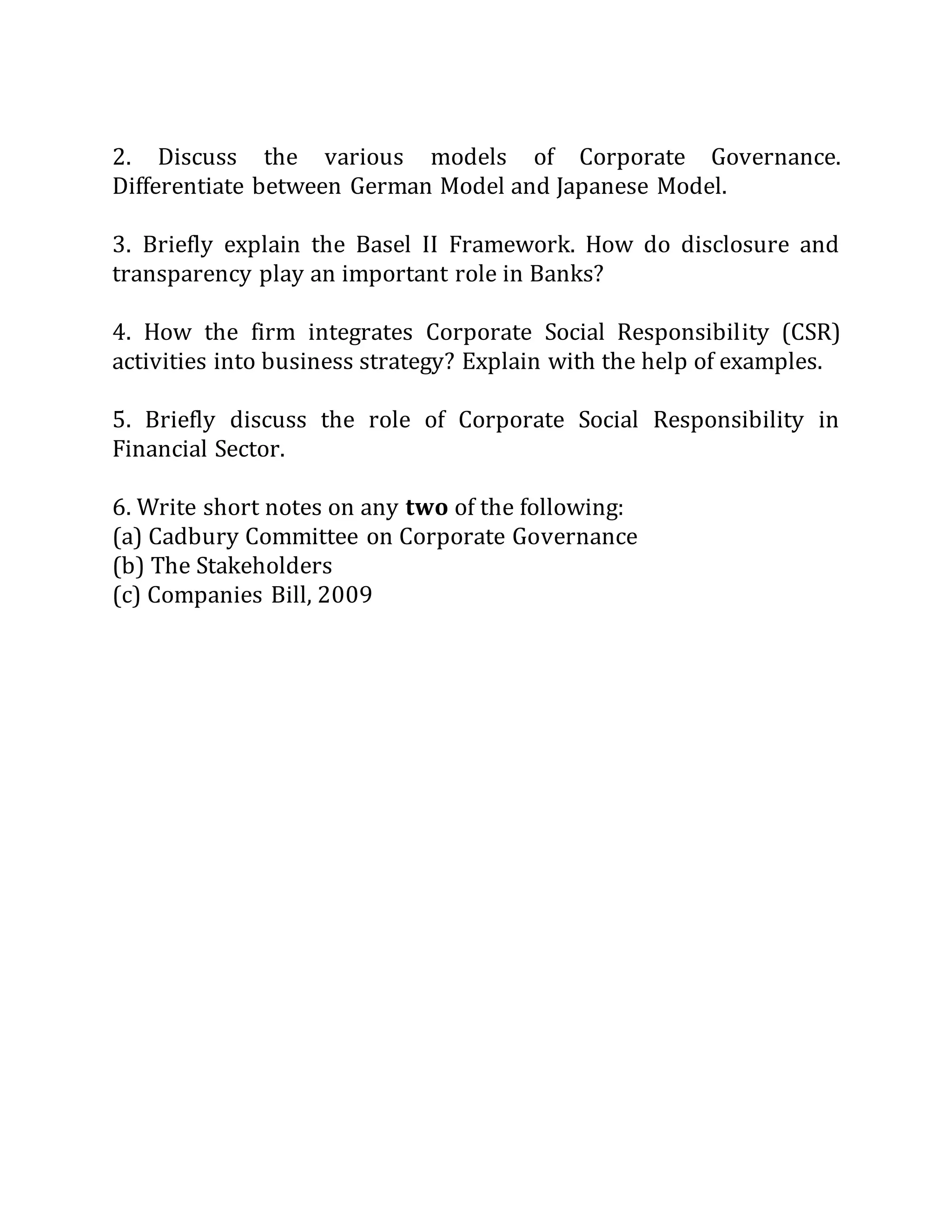 2. Discuss the various models of Corporate Governance.
Differentiate between German Model and Japanese Model.
3. Briefly explain the Basel II Framework. How do disclosure and
transparency play an important role in Banks?
4. How the firm integrates Corporate Social Responsibility (CSR)
activities into business strategy? Explain with the help of examples.
5. Briefly discuss the role of Corporate Social Responsibility in
Financial Sector.
6. Write short notes on any two of the following:
(a) Cadbury Committee on Corporate Governance
(b) The Stakeholders
(c) Companies Bill, 2009
 