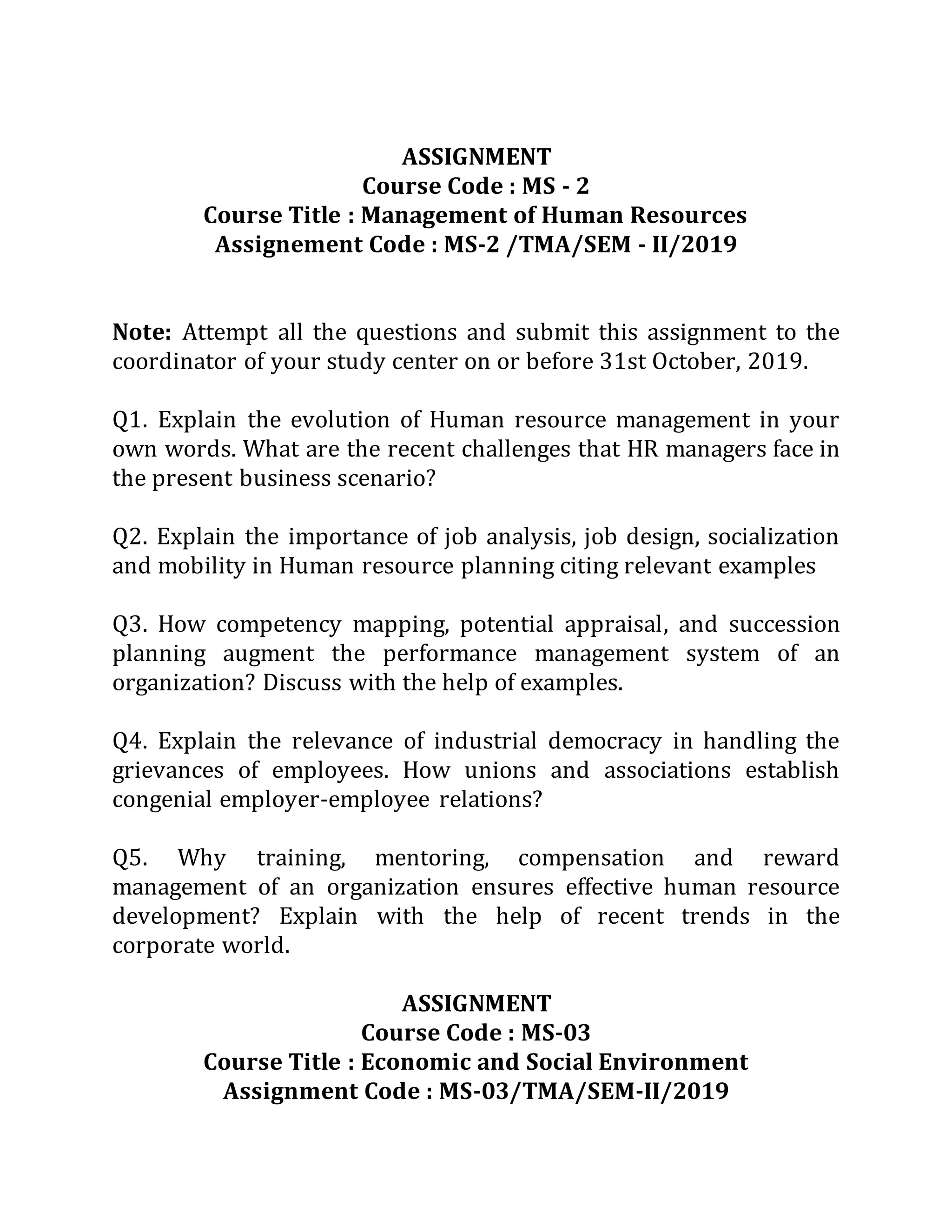 ASSIGNMENT
Course Code : MS - 2
Course Title : Management of Human Resources
Assignement Code : MS-2 /TMA/SEM - II/2019
Note: Attempt all the questions and submit this assignment to the
coordinator of your study center on or before 31st October, 2019.
Q1. Explain the evolution of Human resource management in your
own words. What are the recent challenges that HR managers face in
the present business scenario?
Q2. Explain the importance of job analysis, job design, socialization
and mobility in Human resource planning citing relevant examples
Q3. How competency mapping, potential appraisal, and succession
planning augment the performance management system of an
organization? Discuss with the help of examples.
Q4. Explain the relevance of industrial democracy in handling the
grievances of employees. How unions and associations establish
congenial employer-employee relations?
Q5. Why training, mentoring, compensation and reward
management of an organization ensures effective human resource
development? Explain with the help of recent trends in the
corporate world.
ASSIGNMENT
Course Code : MS-03
Course Title : Economic and Social Environment
Assignment Code : MS-03/TMA/SEM-II/2019
 