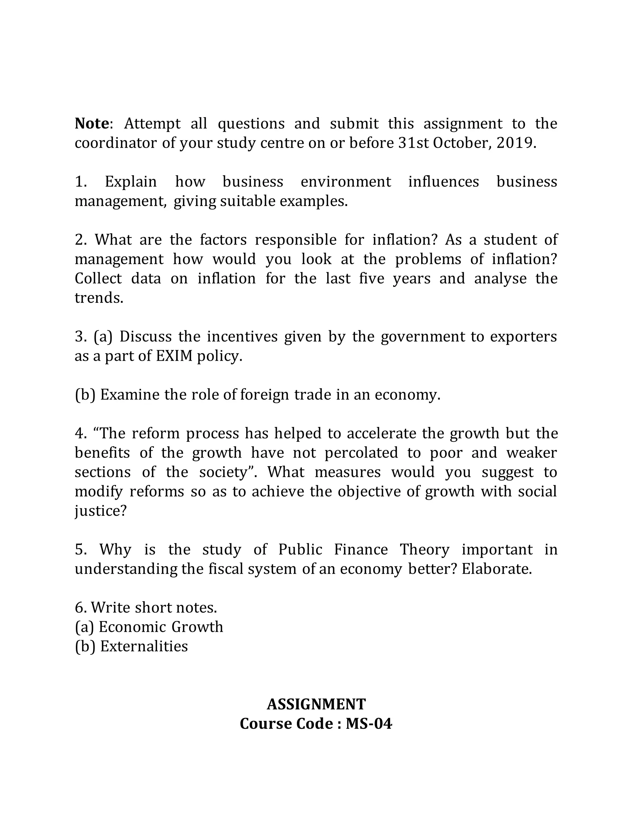 Note: Attempt all questions and submit this assignment to the
coordinator of your study centre on or before 31st October, 2019.
1. Explain how business environment influences business
management, giving suitable examples.
2. What are the factors responsible for inflation? As a student of
management how would you look at the problems of inflation?
Collect data on inflation for the last five years and analyse the
trends.
3. (a) Discuss the incentives given by the government to exporters
as a part of EXIM policy.
(b) Examine the role of foreign trade in an economy.
4. “The reform process has helped to accelerate the growth but the
benefits of the growth have not percolated to poor and weaker
sections of the society”. What measures would you suggest to
modify reforms so as to achieve the objective of growth with social
justice?
5. Why is the study of Public Finance Theory important in
understanding the fiscal system of an economy better? Elaborate.
6. Write short notes.
(a) Economic Growth
(b) Externalities
ASSIGNMENT
Course Code : MS-04
 
