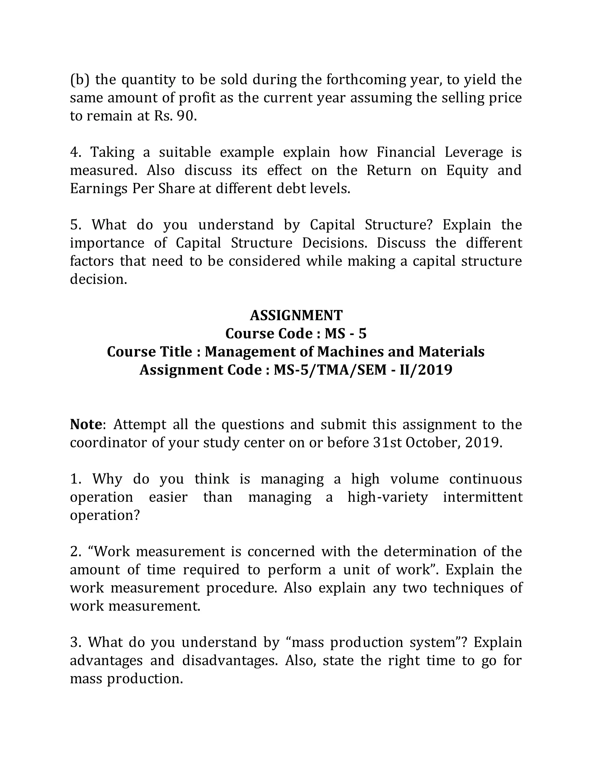 (b) the quantity to be sold during the forthcoming year, to yield the
same amount of profit as the current year assuming the selling price
to remain at Rs. 90.
4. Taking a suitable example explain how Financial Leverage is
measured. Also discuss its effect on the Return on Equity and
Earnings Per Share at different debt levels.
5. What do you understand by Capital Structure? Explain the
importance of Capital Structure Decisions. Discuss the different
factors that need to be considered while making a capital structure
decision.
ASSIGNMENT
Course Code : MS - 5
Course Title : Management of Machines and Materials
Assignment Code : MS-5/TMA/SEM - II/2019
Note: Attempt all the questions and submit this assignment to the
coordinator of your study center on or before 31st October, 2019.
1. Why do you think is managing a high volume continuous
operation easier than managing a high-variety intermittent
operation?
2. “Work measurement is concerned with the determination of the
amount of time required to perform a unit of work”. Explain the
work measurement procedure. Also explain any two techniques of
work measurement.
3. What do you understand by “mass production system”? Explain
advantages and disadvantages. Also, state the right time to go for
mass production.
 