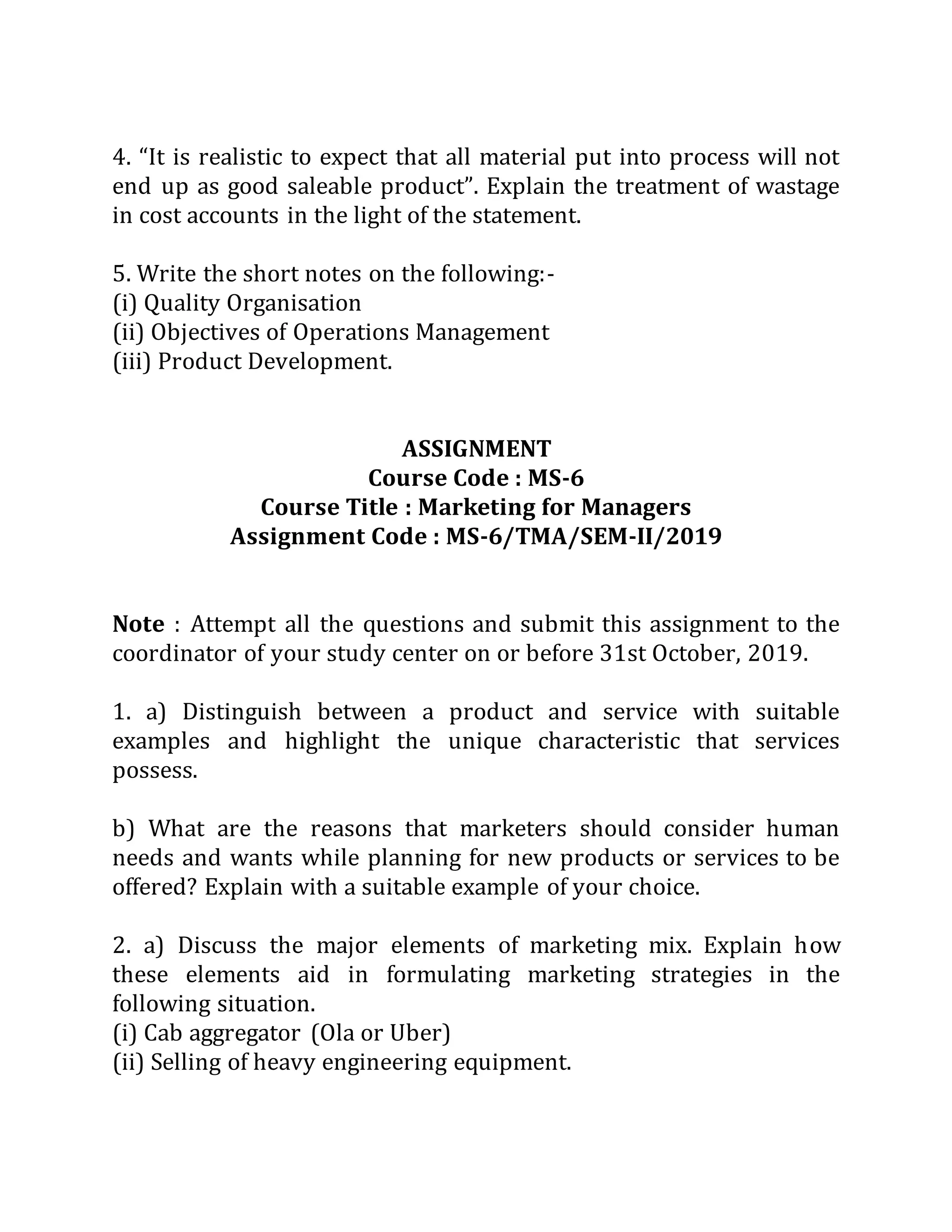 4. “It is realistic to expect that all material put into process will not
end up as good saleable product”. Explain the treatment of wastage
in cost accounts in the light of the statement.
5. Write the short notes on the following:-
(i) Quality Organisation
(ii) Objectives of Operations Management
(iii) Product Development.
ASSIGNMENT
Course Code : MS-6
Course Title : Marketing for Managers
Assignment Code : MS-6/TMA/SEM-II/2019
Note : Attempt all the questions and submit this assignment to the
coordinator of your study center on or before 31st October, 2019.
1. a) Distinguish between a product and service with suitable
examples and highlight the unique characteristic that services
possess.
b) What are the reasons that marketers should consider human
needs and wants while planning for new products or services to be
offered? Explain with a suitable example of your choice.
2. a) Discuss the major elements of marketing mix. Explain how
these elements aid in formulating marketing strategies in the
following situation.
(i) Cab aggregator (Ola or Uber)
(ii) Selling of heavy engineering equipment.
 