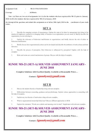Assignment Code : MS-21/TMA/SEM-I/2018
Coverage : All Blocks
Note : (a) There are two sets of assignments. Set A is for the students who have registeredfor MS -21 prior to January
2018. Set B is for students who have registered for MS-21 in January, 2018
(b) Attempt all the questions and submit this assignment on or before 30th April, 2018 to the coordinator of your study
center.
SET A
1. Describe the emerging scenario of organizations. Explain the steps to be taken by management into bring in the
mindset of employees conducive to changing reality of business in an organization you are aware of. Briefly describe the
organization you are referring to.
2. Explain the relevance of behaviour modification in organizations and briefly discuss the role of ethics in
behaviour modification.
3. Briefly discuss how organizational culture can be developed and describe the attributes of work culture and their
relevance.
4. Describe the process of perception. How behaviour is influenced by perception? Explain with the help of
examples
5. Roles and norms are control mechanisms of groups. Discuss with the help of examples.
IGNOU MS-21 (SET-A) SOLVED ASSIGNMENT JANUARY-
JUNE 2018
Complete Solutions with Excellent Quality Available at Reasonable Prices…
Contact:- ignou4you@gmail.com
SET B
1. Discuss the modern theories of leadership citing relevant examples.
2. Differentiate between counseling, guidance and psychotherapy. Explain various approaches to counseling with
the help of examples,
3. Explain any two theories of motivation citing relevant examples,
4. What is organisational citizenship behaviour? Discuss different approaches to OCB.
5. Explain the statement, “Words are symbols and meaning exist in mind”. Supplement with relevant examples.
IGNOU MS-21 (SET-B) SOLVED ASSIGNMENT JANUARY-
JUNE 2018
Complete Solutions with Excellent Quality Available at Reasonable Prices…
Contact:- ignou4you@gmail.com
 